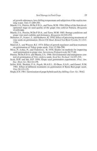 of growth substances, low chilling temperature and subjection of the seed to run-
   ning water. Vitis 11:289-295.
Maeda, J.A., Pereira, M.De.F.D.A., and Terra, M.M. 1984. Effect of the fruit devel-
   opmental stage on seed quality of the grape vine cultivar Patricia. Bragantia
   43:659-666.
Maeda, J.A., Pereira, M.De.F.D.A., and Terra, M.M. 1985. Storage conditions and
   grape vine seed viability and dormancy. Bragantia 44:245-254.
Mamarov, P., Ivanov, J., and Katherov, K. 1958. Effect of presowing treatments of
   vine seeds on germination. Sborn CSI Akad. Zemed Ved Rostt Vyroba 31:1211-
   1216.
Manivel, L. and Weaver, R.J. 1974. Effect of growth regulators and heat treatment
   on germination of Tokay grape seeds. Vitis 12:286-290.
Misic, P., Lekic, N., and Todorovic, R. 1978. Studies on methods for improving
   seed germination in grape vine. Savremena Poljoprivreda 26:77-80.
Pereira, M.De.F.D.A. and Maeda, J.A. 1986. Environmental and endogenous con-
   trol of germination of Vitis vinifera seeds. Seed Sci. Technol. 14:227-235.
Scott, D.H. and Ink, D.P. 1950. Grape seed germination experiments. Proc. Am.
   Soc. Hort. Sci. 56:134-139.
Selim, H.H., Ibrahim, F.A., Fayek, M.A.E.L., El-Dean, S.A.S., and Gamel, N.M.
   1981. Effect of different treatments on germination of Romi Red grape seeds.
   Vitis 20:115-121.
Singh, S.N. 1961. Germination of grape hybrid seeds by chilling. Curr. Sci. 30:62.
 