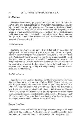 Seed Storage

   Pineapple is commonly propagated by vegetative means. Shoots from
crown, slips, and suckers are used for propagation. Seeds are used in evolv-
ing new cultivars through hybridization. Pineapple seeds show orthodox
storage behavior. They can withstand desiccation, and longevity is ex-
tended at lower-temperature storage. Many cultivars do not produce seeds,
and fruit develops parthenocarpically. In certain cases, seeds are produced
through artificial pollination. These can be used to a certain extent for con-
servation of genetic diversity.

Seed Collections

   Pineapple is a warm-season crop. It needs hot and dry conditions for
rapid growth. Fruit takes longer to grow at higher latitudes, and fruit quality
improves at lower temperatures. It requires deep, fertile, and sandy loam
soils. Plants take longer (four years) to bear fruit when propagated by seeds
than when grown from suckers (18 months). Fruit becomes yellow to reddish
orange on ripening. Seed sets on artificial pollination and takes about five to
six months for maturation. Seeds are present inside the carpel about 1.5 cm
deep and are extracted by cutting fruit longitudinally. These are washed,
dried, and used for storage.

Seed Germination

   Seeds have a very tough seed coat and hard flinty endosperm. Therefore,
they germinate slowly and unevenly (Collins, 1968). Normally, it takes ten
days for germination after acid scarification at 30°C. Seed incubation at
30 to 35°C and scarification with concentrated sulfuric acid for 30 min is
beneficial for increased germination (Gopinomy, Balkrishnan, and Kannan,
1976). Iyer, Singh, and Subramanyam (1978) reported faster and higher
germination after exposing seeds to intermittent mist (for 20 seconds [sec]/
3.5 min intervals). This is attributed to softening of the hard seed coat or
leaching of water-soluble inhibitors by the water spray.

Storage Conditions

   Pineapple seeds are orthodox in storage behavior. They store better
under cool, dry conditions. Well-dried seeds are suitably packed in mois-
ture-proof containers and stored at low temperature for longer storage.
 