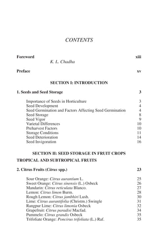 CONTENTS

Foreword                                                       xiii
                   K. L. Chadha

Preface                                                         xv

                   SECTION I: INTRODUCTION

1. Seeds and Seed Storage                                        3

     Importance of Seeds in Horticulture                         3
     Seed Development                                            4
     Seed Germination and Factors Affecting Seed Germination     4
     Seed Storage                                                8
     Seed Vigor                                                  9
     Varietal Differences                                       10
     Preharvest Factors                                         10
     Storage Conditions                                         11
     Seed Deterioration                                         14
     Seed Invigoration                                          16

          SECTION II: SEED STORAGE IN FRUIT CROPS
TROPICAL AND SUBTROPICAL FRUITS

2. Citrus Fruits (Citrus spp.)                                  23

     Sour Orange: Citrus aurantium L.                           25
     Sweet Orange: Citrus sinensis (L.) Osbeck                  26
     Mandarin: Citrus reticulata Blanco.                        27
     Lemon: Citrus limon Burm.                                  28
     Rough Lemon: Citrus jambhiri Lush.                         30
     Lime: Citrus aurantifolia (Christm.) Swingle               31
     Rangpur Lime: Citrus limonia Osbeck                        32
     Grapefruit: Citrus paradisi Macfad.                        34
     Pummelo: Citrus grandis Osbeck                             35
     Trifoliate Orange: Poncirus trifoliata (L.) Raf.           35
 