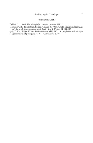 REFERENCES
Collins, J.L. 1968. The pineapple. London: Leonard Hill.
Gopinomy, R., Balkrishnan, S., and Kannan, K. 1976. A note on germinating seeds
   of pineapple (Ananas comosus). Agril. Res. J. Kerala 14:194-195.
Iyer, C.P.A., Singh, R., and Subramanyam, M.D. 1978. A simple method for rapid
   germination of pineapple seeds. Scientia Hort. 8:39-41.
 