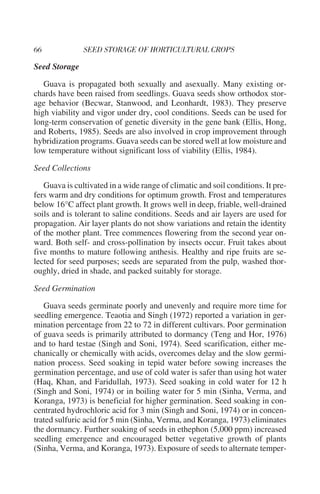 Seed Storage

   Guava is propagated both sexually and asexually. Many existing or-
chards have been raised from seedlings. Guava seeds show orthodox stor-
age behavior (Becwar, Stanwood, and Leonhardt, 1983). They preserve
high viability and vigor under dry, cool conditions. Seeds can be used for
long-term conservation of genetic diversity in the gene bank (Ellis, Hong,
and Roberts, 1985). Seeds are also involved in crop improvement through
hybridization programs. Guava seeds can be stored well at low moisture and
low temperature without significant loss of viability (Ellis, 1984).

Seed Collections

   Guava is cultivated in a wide range of climatic and soil conditions. It pre-
fers warm and dry conditions for optimum growth. Frost and temperatures
below 16°C affect plant growth. It grows well in deep, friable, well-drained
soils and is tolerant to saline conditions. Seeds and air layers are used for
propagation. Air layer plants do not show variations and retain the identity
of the mother plant. Tree commences flowering from the second year on-
ward. Both self- and cross-pollination by insects occur. Fruit takes about
five months to mature following anthesis. Healthy and ripe fruits are se-
lected for seed purposes; seeds are separated from the pulp, washed thor-
oughly, dried in shade, and packed suitably for storage.

Seed Germination

   Guava seeds germinate poorly and unevenly and require more time for
seedling emergence. Teaotia and Singh (1972) reported a variation in ger-
mination percentage from 22 to 72 in different cultivars. Poor germination
of guava seeds is primarily attributed to dormancy (Teng and Hor, 1976)
and to hard testae (Singh and Soni, 1974). Seed scarification, either me-
chanically or chemically with acids, overcomes delay and the slow germi-
nation process. Seed soaking in tepid water before sowing increases the
germination percentage, and use of cold water is safer than using hot water
(Haq, Khan, and Faridullah, 1973). Seed soaking in cold water for 12 h
(Singh and Soni, 1974) or in boiling water for 5 min (Sinha, Verma, and
Koranga, 1973) is beneficial for higher germination. Seed soaking in con-
centrated hydrochloric acid for 3 min (Singh and Soni, 1974) or in concen-
trated sulfuric acid for 5 min (Sinha, Verma, and Koranga, 1973) eliminates
the dormancy. Further soaking of seeds in ethephon (5,000 ppm) increased
seedling emergence and encouraged better vegetative growth of plants
(Sinha, Verma, and Koranga, 1973). Exposure of seeds to alternate temper-
 