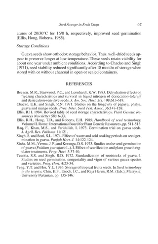 atures of 20/30°C for 16/8 h, respectively, improved seed germination
(Ellis, Hong, Roberts, 1985).
Storage Conditions
   Guava seeds show orthodox storage behavior. Thus, well-dried seeds ap-
pear to preserve longer at low temperature. These seeds retain viability for
about one year under ambient conditions. According to Chacko and Singh
(1971), seed viability reduced significantly after 18 months of storage when
stored with or without charcoal in open or sealed containers.

                                 REFERENCES
Becwar, M.R., Stanwood, P.C., and Leonhardt, K.W. 1983. Dehydration effects on
   freezing characteristics and survival in liquid nitrogen of desiccation-tolerant
   and desiccation-sensitive seeds. J. Am. Soc. Hort. Sci. 108:613-618.
Chacko, E.K. and Singh, R.N. 1971. Studies on the longevity of papaya, phalsa,
   guava and mango seeds. Proc. Inter. Seed Test. Assoc. 36:147-158.
Ellis, R.H. 1984. Revised table of seed storage characteristics. Plant Genetic Re-
   sources Newsletter 58:16-33.
Ellis, R.H., Hong, T.D., and Roberts, E.H. 1985. Handbook of seed technology,
   Volume II. Rome: International Board for Plant Genetic Resources, pp. 511-513.
Haq, F., Khan, M.S., and Faridullah, I. 1973. Germination trial on guava seeds.
   J. Agril. Res. Pakistan 11:121.
Singh, S. and Soni, S.L. 1974. Effect of water and acid soaking periods on seed ger-
   mination in guava. Punjab Hort. J. 14:122-124.
Sinha, M.M., Verma, J.P., and Koranga, D.S. 1973. Studies on the seed germination
   of guava (Psidium guavajava L.). I. Effect of scarification and plant growth reg-
   ulator treatments. Prog. Hort. 5:37-40.
Teaotia, S.S. and Singh, R.D. 1972. Standardization of rootstocks of guava. I.
   Studies on seed germination, congeniality and vigor of various guava species
   and varieties. Prog. Hort. 4:23-34.
Teng, Y.T. and Hor, Y.L. 1976. Storage of tropical fruits seeds. In Seed technology
   in the tropics, Chin, H.F., Enoch, I.C., and Raja Harun, R.M. (Eds.), Malaysia:
   University Pertanian, pp. 135-146.
 