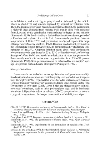 ter imbibitions, and a micropylar plug extrudes, followed by the radicle,
which is short-lived and quickly replaced by seminal adventitious roots.
Then, the plumule grows and becomes a normal seedling. Seed germination
is higher in seeds extracted from matured fruits than in those from immature
fruits. Low and erratic germination were attributed to degree of seed maturity
(Simmonds, 1959). Seed viability is decided by climatic conditions, period of
pollination, and position of seeds in fruit. Banana seeds germinate between
temperatures of 10 to 37°C, and germination is affected beyond this range
of temperature (Stotzky and Cox, 1962). Dormant seeds do not germinate in
this temperature regime. However, they do germinate readily at alternate tem-
peratures of 15/35°C. Chipping imbibed seeds gives rapid germination.
Nondormant seeds germinated at 25 to 35°C within three weeks of sowing.
Storage of Musa bulbisiana seeds in a desiccator at room temperature for
three months resulted in an increase in germination from 73 to 95 percent
(Simmonds, 1952). Seed germination can be enhanced by six months’ stor-
age in 5 percent carbon dioxide atmosphere (Purseglove, 1972).
Storage Conditions
   Banana seeds are orthodox in storage behavior and germinate readily.
Seeds withstand desiccation and their longevity is extended at low tempera-
ture. Purseglove (1972) reported that seeds buried in soil remained dormant
for more than one year under dry conditions. Dried seeds remain viable for a
few months to two years (Chin, 1996). Seeds are stored suitably in mois-
ture-proof containers, such as thick polyethylene bags, and in laminated
aluminum foil pouches at low or subzero (–20°C) temperatures, or even at
cryogenic temperatures, for longer conservation of viability and vigor.

                               REFERENCES
Chin, H.F. 1996. Germination and storage of banana seeds. In Proc. New Front. in
   resistance breeding for nematode, Fusarium and Sigatoka, Kuala Lumpur.
Frison, E.A. and Horry, J.P. (Eds.). Univ. Pertanian Serdang Selangor, Malaysia,
   pp. 218-229.
Purseglove, J.W. 1972. Tropical crops monocotyledons. London: Longman, p. 361.
Simmonds, N.W. 1952. The germination of banana seeds. Trop. Agril. Trinidad
   29:2-16.
Simmonds, N.W. 1959. Experiments on the germination of banana seeds. Trop.
   Agril. 36:259-274.
Stotzky, C. and Cox, E.A. 1962. Seed germination studies in Musa. II. Alternating
   temperature requirement for the germination of Musa bulbisiana. Amer. J. Bot.
   49:763-770.
 
