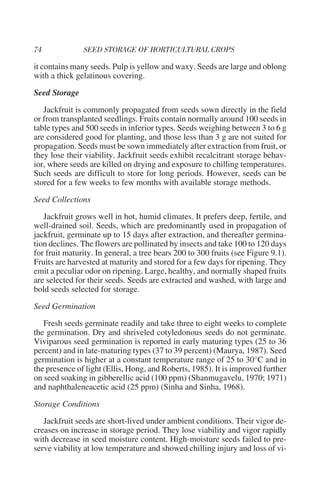 it contains many seeds. Pulp is yellow and waxy. Seeds are large and oblong
with a thick gelatinous covering.

Seed Storage

   Jackfruit is commonly propagated from seeds sown directly in the field
or from transplanted seedlings. Fruits contain normally around 100 seeds in
table types and 500 seeds in inferior types. Seeds weighing between 3 to 6 g
are considered good for planting, and those less than 3 g are not suited for
propagation. Seeds must be sown immediately after extraction from fruit, or
they lose their viability. Jackfruit seeds exhibit recalcitrant storage behav-
ior, where seeds are killed on drying and exposure to chilling temperatures.
Such seeds are difficult to store for long periods. However, seeds can be
stored for a few weeks to few months with available storage methods.

Seed Collections

   Jackfruit grows well in hot, humid climates. It prefers deep, fertile, and
well-drained soil. Seeds, which are predominantly used in propagation of
jackfruit, germinate up to 15 days after extraction, and thereafter germina-
tion declines. The flowers are pollinated by insects and take 100 to 120 days
for fruit maturity. In general, a tree bears 200 to 300 fruits (see Figure 9.1).
Fruits are harvested at maturity and stored for a few days for ripening. They
emit a peculiar odor on ripening. Large, healthy, and normally shaped fruits
are selected for their seeds. Seeds are extracted and washed, with large and
bold seeds selected for storage.

Seed Germination

   Fresh seeds germinate readily and take three to eight weeks to complete
the germination. Dry and shriveled cotyledonous seeds do not germinate.
Viviparous seed germination is reported in early maturing types (25 to 36
percent) and in late-maturing types (37 to 39 percent) (Maurya, 1987). Seed
germination is higher at a constant temperature range of 25 to 30°C and in
the presence of light (Ellis, Hong, and Roberts, 1985). It is improved further
on seed soaking in gibberellic acid (100 ppm) (Shanmugavelu, 1970; 1971)
and naphthaleneacetic acid (25 ppm) (Sinha and Sinha, 1968).

Storage Conditions

   Jackfruit seeds are short-lived under ambient conditions. Their vigor de-
creases on increase in storage period. They lose viability and vigor rapidly
with decrease in seed moisture content. High-moisture seeds failed to pre-
serve viability at low temperature and showed chilling injury and loss of vi-
 