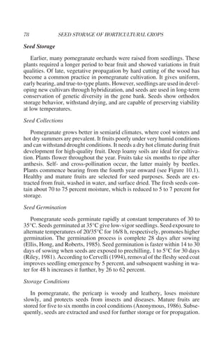 Seed Storage
    Earlier, many pomegranate orchards were raised from seedlings. These
plants required a longer period to bear fruit and showed variations in fruit
qualities. Of late, vegetative propagation by hard cutting of the wood has
become a common practice in pomegranate cultivation. It gives uniform,
early bearing, and true-to-type plants. However, seedlings are used in devel-
oping new cultivars through hybridization, and seeds are used in long-term
conservation of genetic diversity in the gene bank. Seeds show orthodox
storage behavior, withstand drying, and are capable of preserving viability
at low temperatures.
Seed Collections
   Pomegranate grows better in semiarid climates, where cool winters and
hot dry summers are prevalent. It fruits poorly under very humid conditions
and can withstand drought conditions. It needs a dry hot climate during fruit
development for high-quality fruit. Deep loamy soils are ideal for cultiva-
tion. Plants flower throughout the year. Fruits take six months to ripe after
anthesis. Self- and cross-pollination occur, the latter mainly by beetles.
Plants commence bearing from the fourth year onward (see Figure 10.1).
Healthy and mature fruits are selected for seed purposes. Seeds are ex-
tracted from fruit, washed in water, and surface dried. The fresh seeds con-
tain about 70 to 75 percent moisture, which is reduced to 5 to 7 percent for
storage.
Seed Germination
   Pomegranate seeds germinate rapidly at constant temperatures of 30 to
35°C. Seeds germinated at 35°C give low-vigor seedlings. Seed exposure to
alternate temperatures of 20/35°C for 16/8 h, respectively, promotes higher
germination. The germination process is complete 28 days after sowing
(Ellis, Hong, and Roberts, 1985). Seed germination is faster within 14 to 30
days of sowing when seeds are exposed to prechilling, 1 to 5°C for 30 days
(Riley, 1981). According to Cervelli (1994), removal of the fleshy seed coat
improves seedling emergence by 5 percent, and subsequent washing in wa-
ter for 48 h increases it further, by 26 to 62 percent.
Storage Conditions
   In pomegranate, the pericarp is woody and leathery, loses moisture
slowly, and protects seeds from insects and diseases. Mature fruits are
stored for five to six months in cool conditions (Anonymous, 1986). Subse-
quently, seeds are extracted and used for further storage or for propagation.
 