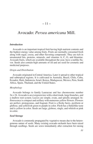 – 11 –

        Avocado: Persea americana Mill.

Introduction
   Avocado is an important tropical fruit having high nutrient contents and
the highest energy value among fruits. Fruits are normally consumed fresh
along with sugar, cocoa, and other flavoring compounds. They are rich in
unsaturated fats, proteins, minerals, and vitamins A, C, G, and thiamine.
Avocado fruits, which are available throughout the year, have a nutlike fla-
vor. Seeds also contain high amounts of oil and are used for cosmetic and
medicinal purposes.
Origin and Distribution
  Avocado originated in Central America. Later it spread to other tropical
and subtropical regions. It is cultivated in Australia, Brazil, Chile, Cuba,
Ecuador, Haiti, Indonesia, Israel, Kenya, Madagascar, Mexico, Peru, South
Africa, Spain, Thailand, and the United States.
Morphology
   Avocado belongs to family Lauraceae and has chromosome number
2n = 24. Avocado is an evergreen tree with a short trunk, large branches, and
a shallow root system. Leaves are simple, ovate, and spirally arranged. In-
florescence is compact and axillary with numerous yellow flowers. Flowers
are perfect, protogynous, and fragrant. Fruit is a fleshy berry, pyriform or
globose, and yellowish green to purple in color. Flesh has a butterlike taste
and is yellow in color. Seeds are large, globose, single, and whitish or pink
in color.
Seed Storage
   Avocado is commonly propagated by vegetative means due to the hetero-
geneous nature of seeds. Many existing avocado orchards have been raised
through seedlings. Seeds are sown immediately after extraction for raising
 