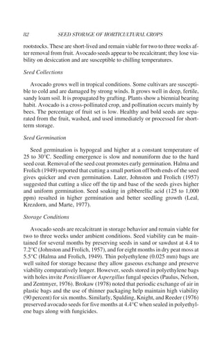 rootstocks. These are short-lived and remain viable for two to three weeks af-
ter removal from fruit. Avocado seeds appear to be recalcitrant; they lose via-
bility on desiccation and are susceptible to chilling temperatures.

Seed Collections

   Avocado grows well in tropical conditions. Some cultivars are suscepti-
ble to cold and are damaged by strong winds. It grows well in deep, fertile,
sandy loam soil. It is propagated by grafting. Plants show a biennial bearing
habit. Avocado is a cross-pollinated crop, and pollination occurs mainly by
bees. The percentage of fruit set is low. Healthy and bold seeds are sepa-
rated from the fruit, washed, and used immediately or processed for short-
term storage.

Seed Germination

   Seed germination is hypogeal and higher at a constant temperature of
25 to 30°C. Seedling emergence is slow and nonuniform due to the hard
seed coat. Removal of the seed coat promotes early germination. Halma and
Frolich (1949) reported that cutting a small portion off both ends of the seed
gives quicker and even germination. Later, Johnston and Frolich (1957)
suggested that cutting a slice off the tip and base of the seeds gives higher
and uniform germination. Seed soaking in gibberellic acid (125 to 1,000
ppm) resulted in higher germination and better seedling growth (Leal,
Krezdorn, and Marte, 1977).

Storage Conditions

   Avocado seeds are recalcitrant in storage behavior and remain viable for
two to three weeks under ambient conditions. Seed viability can be main-
tained for several months by preserving seeds in sand or sawdust at 4.4 to
7.2°C (Johnston and Frolich, 1957), and for eight months in dry peat moss at
5.5°C (Halma and Frolich, 1949). Thin polyethylene (0.025 mm) bags are
well suited for storage because they allow gaseous exchange and preserve
viability comparatively longer. However, seeds stored in polyethylene bags
with holes invite Penicillium or Aspergillus fungal species (Paulus, Nelson,
and Zentmyer, 1976). Brokaw (1978) noted that periodic exchange of air in
plastic bags and the use of thinner packaging help maintain high viability
(90 percent) for six months. Similarly, Spalding, Knight, and Reeder (1976)
preserved avocado seeds for five months at 4.4°C when sealed in polyethyl-
ene bags along with fungicides.
 