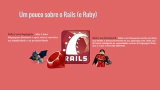 Um pouco sobre o Rails (e Ruby)
Ruby é uma linguagem : ruby é uma
linguagem dinâmica e open source com foco
na simplicidade e na produtividade
Rails é um framework : Rails é um framework escrito em Ruby
que facilita o desenvolvimento da sua aplicação web. Rails usa
de forma inteligente as capacidades unicas da linguagem Ruby,
que é o que a torna tão diferente.
 