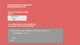 Criando os diretórios responsáveis
pelo versionamento da API
dentro de controller, criamos:
‘api/v1’
namespace :api , defaults: {format: :json} do
namespace :v1 do
end
end
em ‘config/routes.rb’ crie o caminho que
aponta para versão dos seus serviços
 