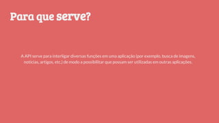 A API serve para interligar diversas funções em uma aplicação (por exemplo, busca de imagens,
notícias, artigos, etc.) de modo a possibilitar que possam ser utilizadas em outras aplicações.
Para que serve?
 