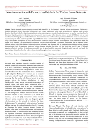 International Journal on Recent and Innovation Trends in Computing and Communication ISSN: 2321-8169
Volume: 5 Issue: 7 392 – 394
_______________________________________________________________________________________________
1
IJRITCC | July 2017, Available @ http://www.ijritcc.org
_______________________________________________________________________________________
Intrusion detection with Parameterized Methods for Wireless Sensor Networks
Safi Yadahalli
Computer Networks
KJ College of engineering and Management Research of,
Pune, India.
sysafisafi@gmail.com
Prof. Mininath N Nighot
Computer Networks
KJ College of engineering and Management Research of,
Pune, India.
imaheshnighot@gmail.com
Abstract: Current network intrusion detection systems lack adaptability to the frequently changing network environments. Furthermore,
intrusion detection in the new distributed architectures is now a major requirement. In this paper, we propose two Adaboost based intrusion
detection algorithms. In the first algorithm, a traditional online Adaboost process is used where decision stumps are used as weak classifiers. In
the second algorithm, an improved online Adaboost process is proposed, and online Gaussian mixture models (GMMs) are used as weak
classifiers. We further propose a distributed intrusion detection framework, in which a local parameterized detection model is constructed in
each node using the online Adaboost algorithm. A global detection model is constructed in each node by combining the local parametric models
using a small number of samples in the node. This combination is achieved using an algorithm based on particle swarm optimization (PSO) and
support vector machines. The global model in each node is used to detect intrusions. Experimental results show that the improved online
Adaboost process with GMMs obtains a higher detection rate and a lower false alarm rate than the traditional online Adaboost process that uses
decision stumps. Both the algorithms outperform existing intrusion detection algorithms. It is also shown that our PSO, and SVM-based
algorithm effectively combines the local detection models into the global model in each node; the global model in a node can handle the
intrusion types that are found in other nodes, without sharing the samples of these intrusion types.
Index Terms:- Dynamic distributed detection, network intrusions, Adaboost learning, parameterized model.
__________________________________________________*****_______________________________________________
I. INTRODUCTION
Statistics based methods construct statistical models of
network connections to determine whether a new connection
is an attack. For instance, Denning [8] construct statistical
profiles for normal behaviors. The profiles are used to detect
anomalous behaviors that are treated as attacks. Caberera et
al. [9] adopt the Kolmogorov- Smirnov test to compare
observation network signals with normal behavior signals,
assuming that the number of observed events in a time
segment obeys the Poisson distribution. Li and
Manikopoulos extract several representative parameters of
network flows, and model these parameters using a
hyperbolic distribution. Peng et al. use a nonparametric
cumulative sum algorithm to analyze the statistics of
network data, and further detect anomalies on the network.
2) Data mining-based methods mine rules that are used to
determine whether a new connection is an attack. For
instance, Lee et al. [10] characterize normal network
behaviors using association rules and frequent episode
rules.Intrusions on the network is indicated by these
deviation rules. To automatically build patterns of attackset
alZhang et al. use the random forest algorithm. [11] propose
an algorithm for mining frequent itemsets (groups of
attribute value pairs) to combine categorical and continuous
attributes of data. To handle dynamic and streaming datasets
this algorithm is extended. Unsupervised clustering is first
used byZanero and Savaresi to reduce the network packet
payload to a tractable size, andto intrusion detection then a
traditional anomaly detection algorithm is applied.Using
genetic network programmingMabu et al. detect intrusions
by mining fuzzy class association rules. Using fuzzy logic
Panigrahi and Sural detect intrusions, which from a user’s
current and past behaviorscombines evidence.
II. RELATED WORK
1) Data Preprocessing:, Three groups of features for each
network connectionare extracted that are commonly used for
intrusion detection:For transmission control protocol (TCP)
connections basic features of individual, Assuggested by
domain knowledge content features within a connection, and
using a two-second time window traffic features computed.
x = (x1, x2, . . . ,xD) This is the vector fored from the
extracted feature values from a network connection, here
number of feature components is denoted by D. , and of the
feature’svalue ranges may differ greatly from each other of
continuous and categorical features. A set of data which is
labeled for training purposes contains the framework for
constructing these features. Depending on the attack type
there are many types of attacks on the Internet.
+1labeledsamples are the normal samples whereas −1, −2,
...,.are the attack samples.
2) Local Models: The design of weak classifiers and
Adaboostbased training is included in the construction of a
local detection model at each node. Each individual feature
component corresponds to a weak classifier. In this way,full
use of the information is possible by naturally handling the
mixed attribute data for the network connections in each
feature. Using only the local training samples the Adaboost
training is implemented at each node. A parametric model
 