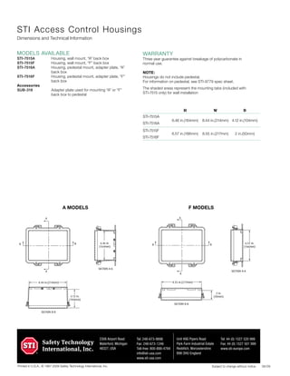 Printed in U.S.A., © 1987-2009 Safety Technology International, Inc.
2306 Airport Road
Waterford, Michigan
48327, USA
Tel: 248-673-9898
Fax: 248-673-1246
Toll-free: 800-888-4784
info@sti-usa.com
www.sti-usa.com
Unit 49G Pipers Road
Park Farm Industrial Estate
Redditch, Worcestershire
B98 OHU England
Tel: 44 (0) 1527 520 999
Fax: 44 (0) 1527 501 999
www.sti-europe.com
06/09Subject to change without notice.
warranty
Three year guarantee against breakage of polycarbonate in
normal use.
NOTE:
Housings do not include pedestal.
For information on pedestal, see STI-9779 spec sheet.
The shaded areas represent the mounting tabs (included with
STI-7515 only) for wall installation
STI Access Control Housings
Dimensions and Technical Information
modelS available
STI-7515A	 Housing, wall mount, “A” back box
STI-7515F	 Housing, wall mount, “F” back box
STI-7516A	 Housing, pedestal mount, adapter plate, “A”
back box
STI-7516F	 Housing, pedestal mount, adapter plate, “F”
back box
Accessories	
SUB-318	 Adapter plate used for mounting “A” or “F”
back box to pedestal
8.44 in.(214mm)
4.12 in.
(104mm)
SECTION B-B
8.44 in.(214mm)
4.12 in.
(104mm)
SECTION B-B
A
A
B B 6.46 in.
(164mm)
SECTION A-A
8.44 in.(214mm)
4.12 in.
(104mm)
SECTION B-B
A
A
B B 6.46 in.
(164mm)
SECTION A-A
8.55 in.(217mm)
8.55 in.(217mm)
2 in.
(50mm)
SECTION B-B
A
A
B B
SECTION A-A
6.57 in.
(166mm)
A MODELS F MODELS
	 H	 W	D
	 6.46 in.(164mm)	 8.44 in.(214mm)	 4.12 in.(104mm)
	 6.57 in.(166mm)	 8.55 in.(217mm)	 2 in.(50mm)
STI-7515A
STI-7516A
STI-7515F
STI-7516F
 