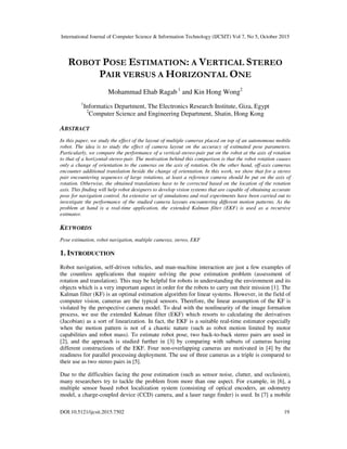 International Journal of Computer Science & Information Technology (IJCSIT) Vol 7, No 5, October 2015
DOI:10.5121/ijcsit.2015.7502 19
ROBOT POSE ESTIMATION: A VERTICAL STEREO
PAIR VERSUS A HORIZONTAL ONE
Mohammad Ehab Ragab 1
and Kin Hong Wong2
1
Informatics Department, The Electronics Research Institute, Giza, Egypt
2
Computer Science and Engineering Department, Shatin, Hong Kong
ABSTRACT
In this paper, we study the effect of the layout of multiple cameras placed on top of an autonomous mobile
robot. The idea is to study the effect of camera layout on the accuracy of estimated pose parameters.
Particularly, we compare the performance of a vertical-stereo-pair put on the robot at the axis of rotation
to that of a horizontal-stereo-pair. The motivation behind this comparison is that the robot rotation causes
only a change of orientation to the cameras on the axis of rotation. On the other hand, off-axis cameras
encounter additional translation beside the change of orientation. In this work, we show that for a stereo
pair encountering sequences of large rotations, at least a reference camera should be put on the axis of
rotation. Otherwise, the obtained translations have to be corrected based on the location of the rotation
axis. This finding will help robot designers to develop vision systems that are capable of obtaining accurate
pose for navigation control. An extensive set of simulations and real experiments have been carried out to
investigate the performance of the studied camera layouts encountering different motion patterns. As the
problem at hand is a real-time application, the extended Kalman filter (EKF) is used as a recursive
estimator.
KEYWORDS
Pose estimation, robot navigation, multiple cameras, stereo, EKF
1. INTRODUCTION
Robot navigation, self-driven vehicles, and man-machine interaction are just a few examples of
the countless applications that require solving the pose estimation problem (assessment of
rotation and translation). This may be helpful for robots in understanding the environment and its
objects which is a very important aspect in order for the robots to carry out their mission [1]. The
Kalman filter (KF) is an optimal estimation algorithm for linear systems. However, in the field of
computer vision, cameras are the typical sensors. Therefore, the linear assumption of the KF is
violated by the perspective camera model. To deal with the nonlinearity of the image formation
process, we use the extended Kalman filter (EKF) which resorts to calculating the derivatives
(Jacobian) as a sort of linearization. In fact, the EKF is a suitable real-time estimator especially
when the motion pattern is not of a chaotic nature (such as robot motion limited by motor
capabilities and robot mass). To estimate robot pose, two back-to-back stereo pairs are used in
[2], and the approach is studied further in [3] by comparing with subsets of cameras having
different constructions of the EKF. Four non-overlapping cameras are motivated in [4] by the
readiness for parallel processing deployment. The use of three cameras as a triple is compared to
their use as two stereo pairs in [5].
Due to the difficulties facing the pose estimation (such as sensor noise, clutter, and occlusion),
many researchers try to tackle the problem from more than one aspect. For example, in [6], a
multiple sensor based robot localization system (consisting of optical encoders, an odometry
model, a charge-coupled device (CCD) camera, and a laser range finder) is used. In [7] a mobile
 