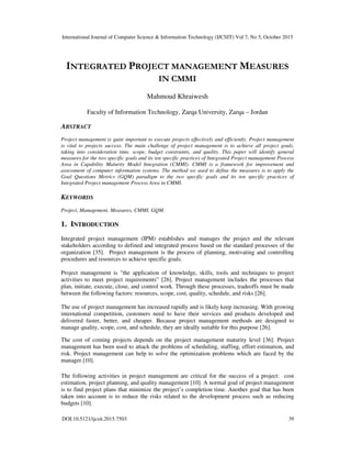 International Journal of Computer Science & Information Technology (IJCSIT) Vol 7, No 5, October 2015
DOI:10.5121/ijcsit.2015.7503 39
INTEGRATED PROJECT MANAGEMENT MEASURES
IN CMMI
Mahmoud Khraiwesh
Faculty of Information Technology, Zarqa University, Zarqa – Jordan
ABSTRACT
Project management is quite important to execute projects effectively and efficiently. Project management
is vital to projects success. The main challenge of project management is to achieve all project goals,
taking into consideration time, scope, budget constraints, and quality. This paper will identify general
measures for the two specific goals and its ten specific practices of Integrated Project management Process
Area in Capability Maturity Model Integration (CMMI). CMMI is a framework for improvement and
assessment of computer information systems. The method we used to define the measures is to apply the
Goal Questions Metrics (GQM) paradigm to the two specific goals and its ten specific practices of
Integrated Project management Process Area in CMMI.
KEYWORDS
Project, Management, Measures, CMMI, GQM.
1. INTRODUCTION
Integrated project management (IPM) establishes and manages the project and the relevant
stakeholders according to defined and integrated process based on the standard processes of the
organization [35]. Project management is the process of planning, motivating and controlling
procedures and resources to achieve specific goals.
Project management is "the application of knowledge, skills, tools and techniques to project
activities to meet project requirements” [26]. Project management includes the processes that
plan, initiate, execute, close, and control work. Through these processes, tradeoffs must be made
between the following factors: resources, scope, cost, quality, schedule, and risks [26].
The use of project management has increased rapidly and is likely keep increasing. With growing
international competition, customers need to have their services and products developed and
delivered faster, better, and cheaper. Because project management methods are designed to
manage quality, scope, cost, and schedule, they are ideally suitable for this purpose [26].
The cost of coming projects depends on the project management maturity level [36]. Project
management has been used to attack the problems of scheduling, staffing, effort estimation, and
risk. Project management can help to solve the optimization problems which are faced by the
manager [10].
The following activities in project management are critical for the success of a project: cost
estimation, project planning, and quality management [10]. A normal goal of project management
is to find project plans that minimize the project’s completion time. Another goal that has been
taken into account is to reduce the risks related to the development process such as reducing
budgets [10].
 