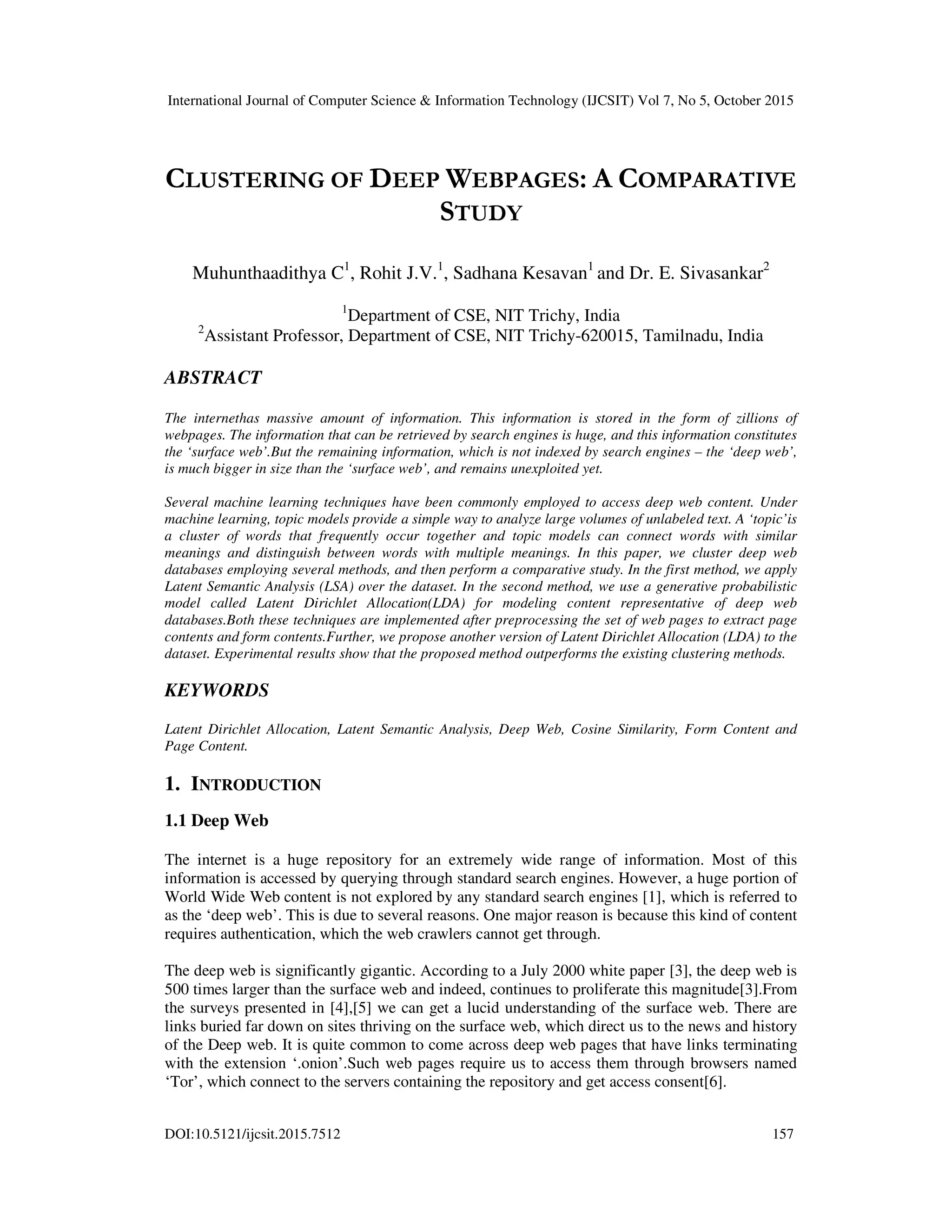 International Journal of Computer Science & Information Technology (IJCSIT) Vol 7, No 5, October 2015 DOI:10.5121/ijcsit.2015.7512 157 CLUSTERING OF DEEP WEBPAGES: A COMPARATIVE STUDY Muhunthaadithya C1 , Rohit J.V.1 , Sadhana Kesavan1 and Dr. E. Sivasankar2 1 Department of CSE, NIT Trichy, India 2 Assistant Professor, Department of CSE, NIT Trichy-620015, Tamilnadu, India ABSTRACT The internethas massive amount of information. This information is stored in the form of zillions of webpages. The information that can be retrieved by search engines is huge, and this information constitutes the ‘surface web’.But the remaining information, which is not indexed by search engines – the ‘deep web’, is much bigger in size than the ‘surface web’, and remains unexploited yet. Several machine learning techniques have been commonly employed to access deep web content. Under machine learning, topic models provide a simple way to analyze large volumes of unlabeled text. A ‘topic’is a cluster of words that frequently occur together and topic models can connect words with similar meanings and distinguish between words with multiple meanings. In this paper, we cluster deep web databases employing several methods, and then perform a comparative study. In the first method, we apply Latent Semantic Analysis (LSA) over the dataset. In the second method, we use a generative probabilistic model called Latent Dirichlet Allocation(LDA) for modeling content representative of deep web databases.Both these techniques are implemented after preprocessing the set of web pages to extract page contents and form contents.Further, we propose another version of Latent Dirichlet Allocation (LDA) to the dataset. Experimental results show that the proposed method outperforms the existing clustering methods. KEYWORDS Latent Dirichlet Allocation, Latent Semantic Analysis, Deep Web, Cosine Similarity, Form Content and Page Content. 1. INTRODUCTION 1.1 Deep Web The internet is a huge repository for an extremely wide range of information. Most of this information is accessed by querying through standard search engines. However, a huge portion of World Wide Web content is not explored by any standard search engines [1], which is referred to as the ‘deep web’. This is due to several reasons. One major reason is because this kind of content requires authentication, which the web crawlers cannot get through. The deep web is significantly gigantic. According to a July 2000 white paper [3], the deep web is 500 times larger than the surface web and indeed, continues to proliferate this magnitude[3].From the surveys presented in [4],[5] we can get a lucid understanding of the surface web. There are links buried far down on sites thriving on the surface web, which direct us to the news and history of the Deep web. It is quite common to come across deep web pages that have links terminating with the extension ‘.onion’.Such web pages require us to access them through browsers named ‘Tor’, which connect to the servers containing the repository and get access consent[6]. 