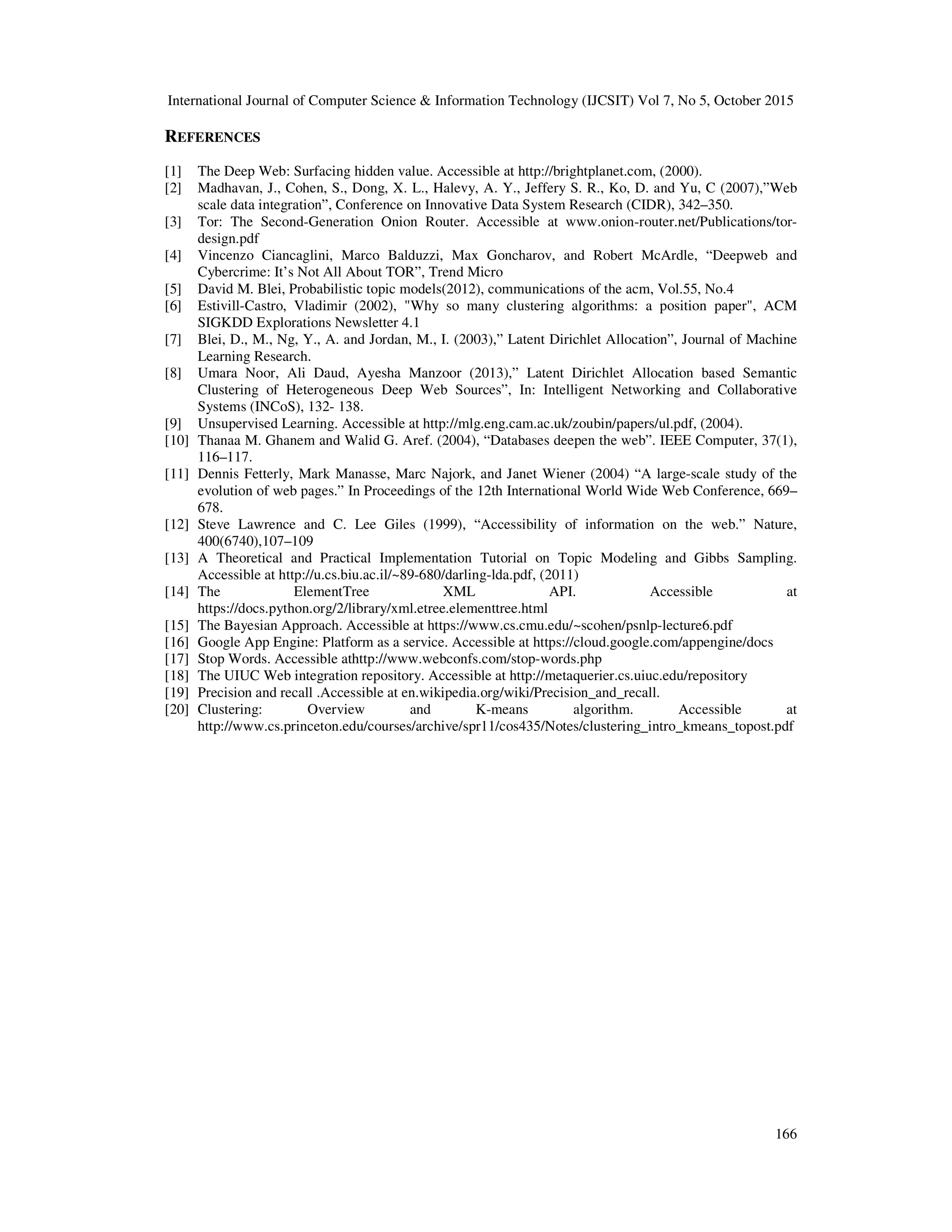 International Journal of Computer Science & Information Technology (IJCSIT) Vol 7, No 5, October 2015 166 REFERENCES [1] The Deep Web: Surfacing hidden value. Accessible at http://brightplanet.com, (2000). [2] Madhavan, J., Cohen, S., Dong, X. L., Halevy, A. Y., Jeffery S. R., Ko, D. and Yu, C (2007),”Web scale data integration”, Conference on Innovative Data System Research (CIDR), 342–350. [3] Tor: The Second-Generation Onion Router. Accessible at www.onion-router.net/Publications/tor- design.pdf [4] Vincenzo Ciancaglini, Marco Balduzzi, Max Goncharov, and Robert McArdle, “Deepweb and Cybercrime: It’s Not All About TOR”, Trend Micro [5] David M. Blei, Probabilistic topic models(2012), communications of the acm, Vol.55, No.4 [6] Estivill-Castro, Vladimir (2002), "Why so many clustering algorithms: a position paper", ACM SIGKDD Explorations Newsletter 4.1 [7] Blei, D., M., Ng, Y., A. and Jordan, M., I. (2003),” Latent Dirichlet Allocation”, Journal of Machine Learning Research. [8] Umara Noor, Ali Daud, Ayesha Manzoor (2013),” Latent Dirichlet Allocation based Semantic Clustering of Heterogeneous Deep Web Sources”, In: Intelligent Networking and Collaborative Systems (INCoS), 132- 138. [9] Unsupervised Learning. Accessible at http://mlg.eng.cam.ac.uk/zoubin/papers/ul.pdf, (2004). [10] Thanaa M. Ghanem and Walid G. Aref. (2004), “Databases deepen the web”. IEEE Computer, 37(1), 116–117. [11] Dennis Fetterly, Mark Manasse, Marc Najork, and Janet Wiener (2004) “A large-scale study of the evolution of web pages.” In Proceedings of the 12th International World Wide Web Conference, 669– 678. [12] Steve Lawrence and C. Lee Giles (1999), “Accessibility of information on the web.” Nature, 400(6740),107–109 [13] A Theoretical and Practical Implementation Tutorial on Topic Modeling and Gibbs Sampling. Accessible at http://u.cs.biu.ac.il/~89-680/darling-lda.pdf, (2011) [14] The ElementTree XML API. Accessible at https://docs.python.org/2/library/xml.etree.elementtree.html [15] The Bayesian Approach. Accessible at https://www.cs.cmu.edu/~scohen/psnlp-lecture6.pdf [16] Google App Engine: Platform as a service. Accessible at https://cloud.google.com/appengine/docs [17] Stop Words. Accessible athttp://www.webconfs.com/stop-words.php [18] The UIUC Web integration repository. Accessible at http://metaquerier.cs.uiuc.edu/repository [19] Precision and recall .Accessible at en.wikipedia.org/wiki/Precision_and_recall. [20] Clustering: Overview and K-means algorithm. Accessible at http://www.cs.princeton.edu/courses/archive/spr11/cos435/Notes/clustering_intro_kmeans_topost.pdf 