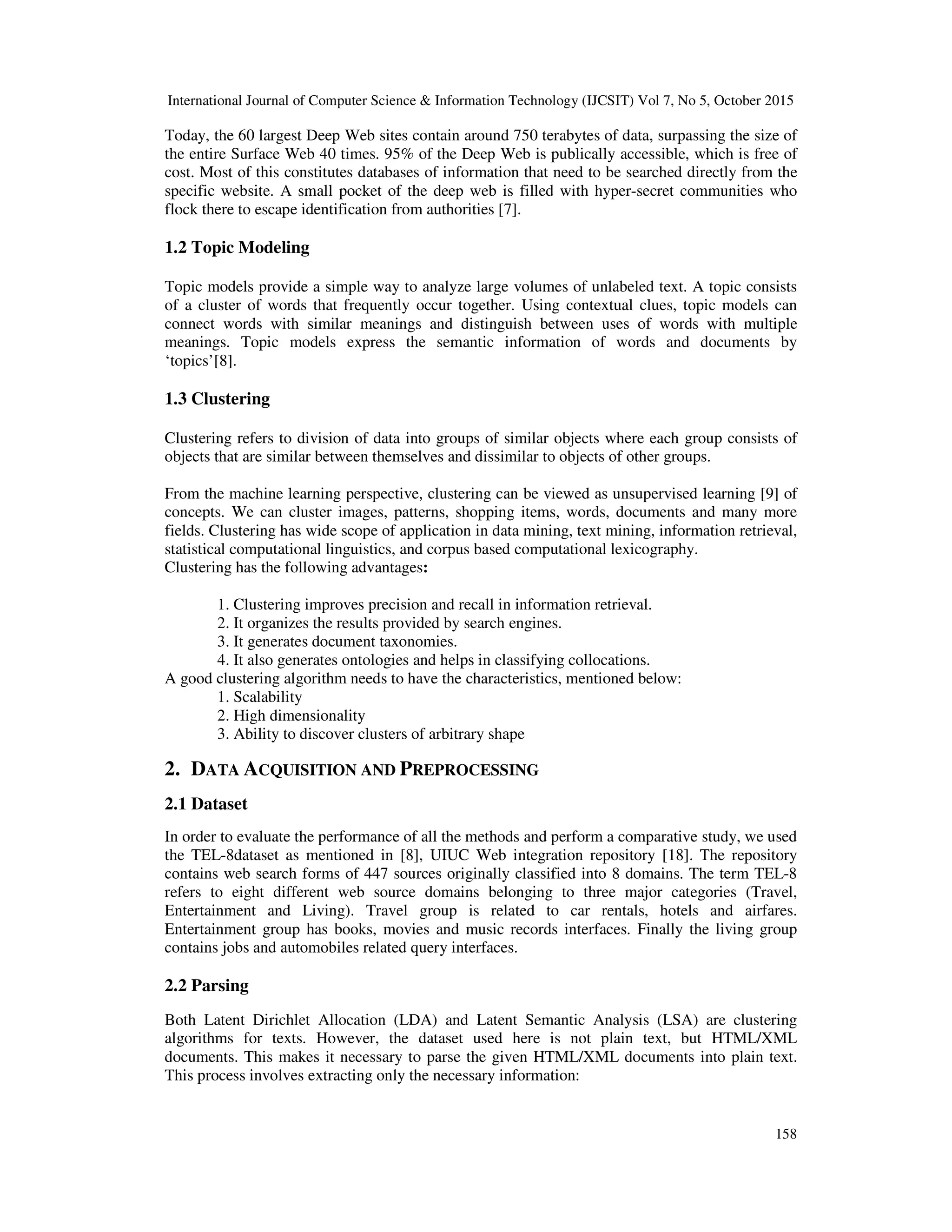 International Journal of Computer Science & Information Technology (IJCSIT) Vol 7, No 5, October 2015 158 Today, the 60 largest Deep Web sites contain around 750 terabytes of data, surpassing the size of the entire Surface Web 40 times. 95% of the Deep Web is publically accessible, which is free of cost. Most of this constitutes databases of information that need to be searched directly from the specific website. A small pocket of the deep web is filled with hyper-secret communities who flock there to escape identification from authorities [7]. 1.2 Topic Modeling Topic models provide a simple way to analyze large volumes of unlabeled text. A topic consists of a cluster of words that frequently occur together. Using contextual clues, topic models can connect words with similar meanings and distinguish between uses of words with multiple meanings. Topic models express the semantic information of words and documents by ‘topics’[8]. 1.3 Clustering Clustering refers to division of data into groups of similar objects where each group consists of objects that are similar between themselves and dissimilar to objects of other groups. From the machine learning perspective, clustering can be viewed as unsupervised learning [9] of concepts. We can cluster images, patterns, shopping items, words, documents and many more fields. Clustering has wide scope of application in data mining, text mining, information retrieval, statistical computational linguistics, and corpus based computational lexicography. Clustering has the following advantages: 1. Clustering improves precision and recall in information retrieval. 2. It organizes the results provided by search engines. 3. It generates document taxonomies. 4. It also generates ontologies and helps in classifying collocations. A good clustering algorithm needs to have the characteristics, mentioned below: 1. Scalability 2. High dimensionality 3. Ability to discover clusters of arbitrary shape 2. DATA ACQUISITION AND PREPROCESSING 2.1 Dataset In order to evaluate the performance of all the methods and perform a comparative study, we used the TEL-8dataset as mentioned in [8], UIUC Web integration repository [18]. The repository contains web search forms of 447 sources originally classified into 8 domains. The term TEL-8 refers to eight different web source domains belonging to three major categories (Travel, Entertainment and Living). Travel group is related to car rentals, hotels and airfares. Entertainment group has books, movies and music records interfaces. Finally the living group contains jobs and automobiles related query interfaces. 2.2 Parsing Both Latent Dirichlet Allocation (LDA) and Latent Semantic Analysis (LSA) are clustering algorithms for texts. However, the dataset used here is not plain text, but HTML/XML documents. This makes it necessary to parse the given HTML/XML documents into plain text. This process involves extracting only the necessary information: 
