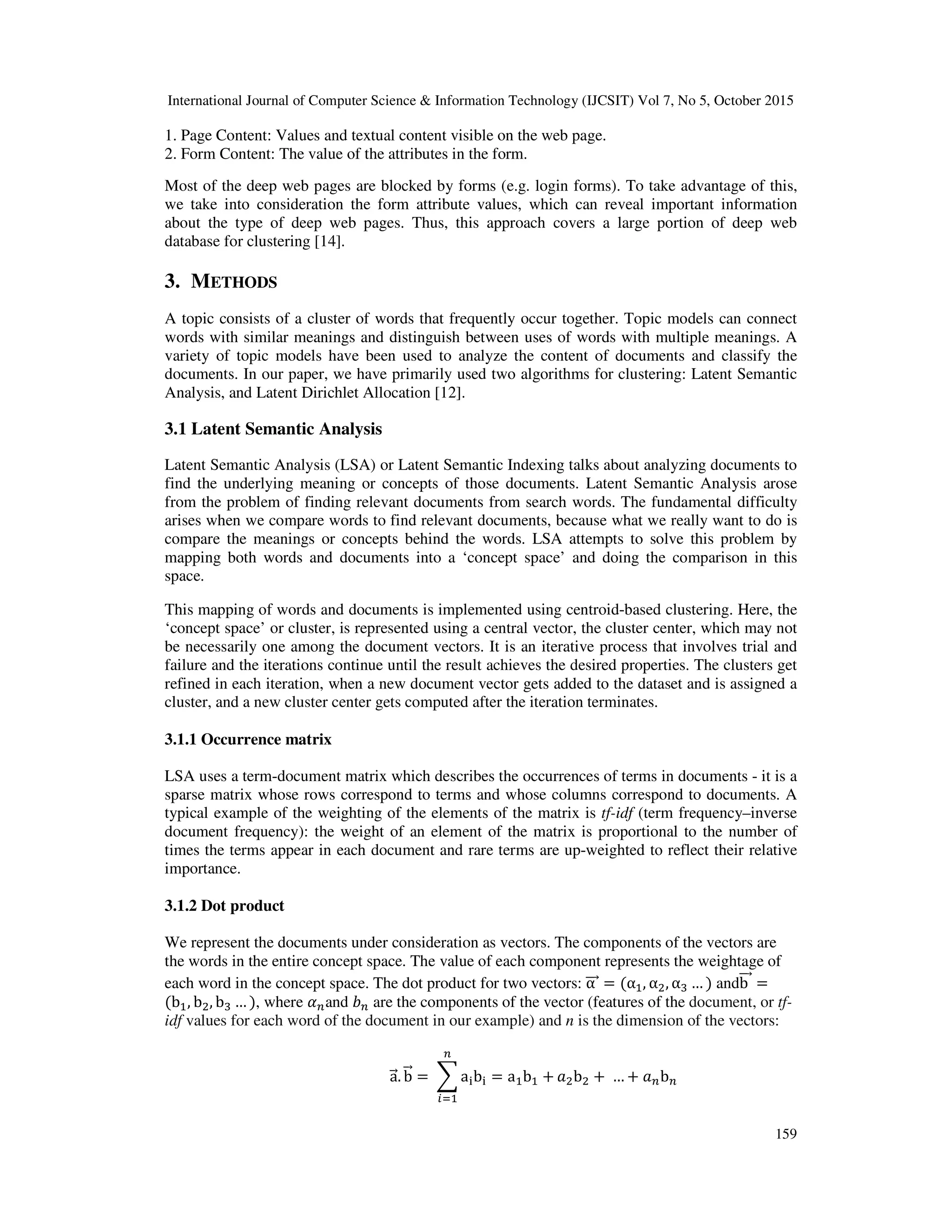 International Journal of Computer Science & Information Technology (IJCSIT) Vol 7, No 5, October 2015 159 1. Page Content: Values and textual content visible on the web page. 2. Form Content: The value of the attributes in the form. Most of the deep web pages are blocked by forms (e.g. login forms). To take advantage of this, we take into consideration the form attribute values, which can reveal important information about the type of deep web pages. Thus, this approach covers a large portion of deep web database for clustering [14]. 3. METHODS A topic consists of a cluster of words that frequently occur together. Topic models can connect words with similar meanings and distinguish between uses of words with multiple meanings. A variety of topic models have been used to analyze the content of documents and classify the documents. In our paper, we have primarily used two algorithms for clustering: Latent Semantic Analysis, and Latent Dirichlet Allocation [12]. 3.1 Latent Semantic Analysis Latent Semantic Analysis (LSA) or Latent Semantic Indexing talks about analyzing documents to find the underlying meaning or concepts of those documents. Latent Semantic Analysis arose from the problem of finding relevant documents from search words. The fundamental difficulty arises when we compare words to find relevant documents, because what we really want to do is compare the meanings or concepts behind the words. LSA attempts to solve this problem by mapping both words and documents into a ‘concept space’ and doing the comparison in this space. This mapping of words and documents is implemented using centroid-based clustering. Here, the ‘concept space’ or cluster, is represented using a central vector, the cluster center, which may not be necessarily one among the document vectors. It is an iterative process that involves trial and failure and the iterations continue until the result achieves the desired properties. The clusters get refined in each iteration, when a new document vector gets added to the dataset and is assigned a cluster, and a new cluster center gets computed after the iteration terminates. 3.1.1 Occurrence matrix LSA uses a term-document matrix which describes the occurrences of terms in documents - it is a sparse matrix whose rows correspond to terms and whose columns correspond to documents. A typical example of the weighting of the elements of the matrix is tf-idf (term frequency–inverse document frequency): the weight of an element of the matrix is proportional to the number of times the terms appear in each document and rare terms are up-weighted to reflect their relative importance. 3.1.2 Dot product We represent the documents under consideration as vectors. The components of the vectors are the words in the entire concept space. The value of each component represents the weightage of each word in the concept space. The dot product for two vectors: α = (α , α , α … ) andb = (b , b , b … ), where and are the components of the vector (features of the document, or tf- idf values for each word of the document in our example) and n is the dimension of the vectors: a. b = a b = a b + b +	… + b 