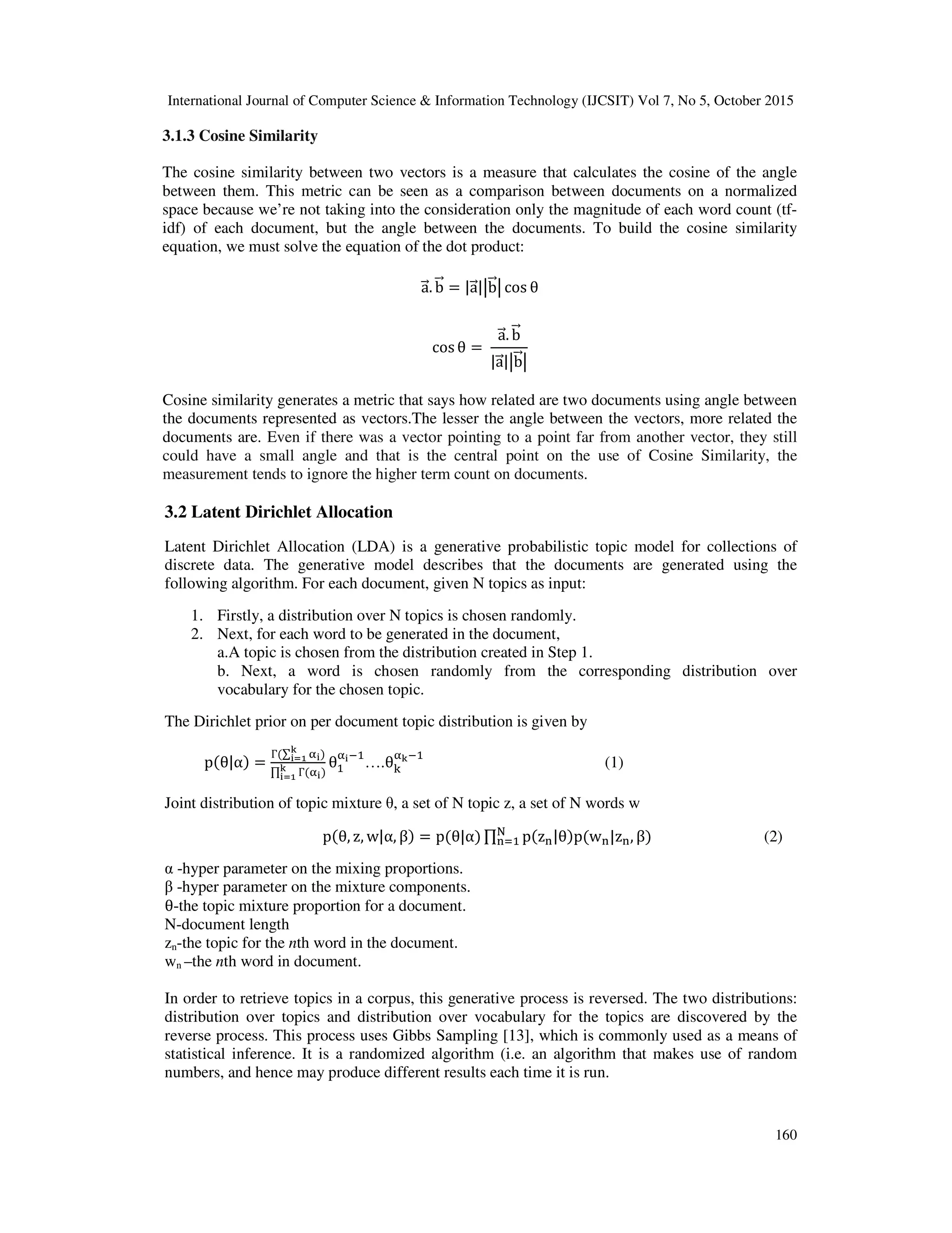 International Journal of Computer Science & Information Technology (IJCSIT) Vol 7, No 5, October 2015 160 3.1.3 Cosine Similarity The cosine similarity between two vectors is a measure that calculates the cosine of the angle between them. This metric can be seen as a comparison between documents on a normalized space because we’re not taking into the consideration only the magnitude of each word count (tf- idf) of each document, but the angle between the documents. To build the cosine similarity equation, we must solve the equation of the dot product: a. b = |a| b cos θ cosθ = a. b |a| b Cosine similarity generates a metric that says how related are two documents using angle between the documents represented as vectors.The lesser the angle between the vectors, more related the documents are. Even if there was a vector pointing to a point far from another vector, they still could have a small angle and that is the central point on the use of Cosine Similarity, the measurement tends to ignore the higher term count on documents. 3.2 Latent Dirichlet Allocation Latent Dirichlet Allocation (LDA) is a generative probabilistic topic model for collections of discrete data. The generative model describes that the documents are generated using the following algorithm. For each document, given N topics as input: 1. Firstly, a distribution over N topics is chosen randomly. 2. Next, for each word to be generated in the document, a.A topic is chosen from the distribution created in Step 1. b. Next, a word is chosen randomly from the corresponding distribution over vocabulary for the chosen topic. The Dirichlet prior on per document topic distribution is given by p(θ|α) = Г(∑ "# $ #%& ) ∏ Г("#)$ #%& θ "#( ….θ) "$( (1) Joint distribution of topic mixture θ, a set of N topic z, a set of N words w p(θ, z, w|α, β) = p(θ|α) ∏ p(z-|θ)p(w-|z-, β). - (2) α -hyper parameter on the mixing proportions. β -hyper parameter on the mixture components. θ-the topic mixture proportion for a document. N-document length zn-the topic for the nth word in the document. wn –the nth word in document. In order to retrieve topics in a corpus, this generative process is reversed. The two distributions: distribution over topics and distribution over vocabulary for the topics are discovered by the reverse process. This process uses Gibbs Sampling [13], which is commonly used as a means of statistical inference. It is a randomized algorithm (i.e. an algorithm that makes use of random numbers, and hence may produce different results each time it is run. 
