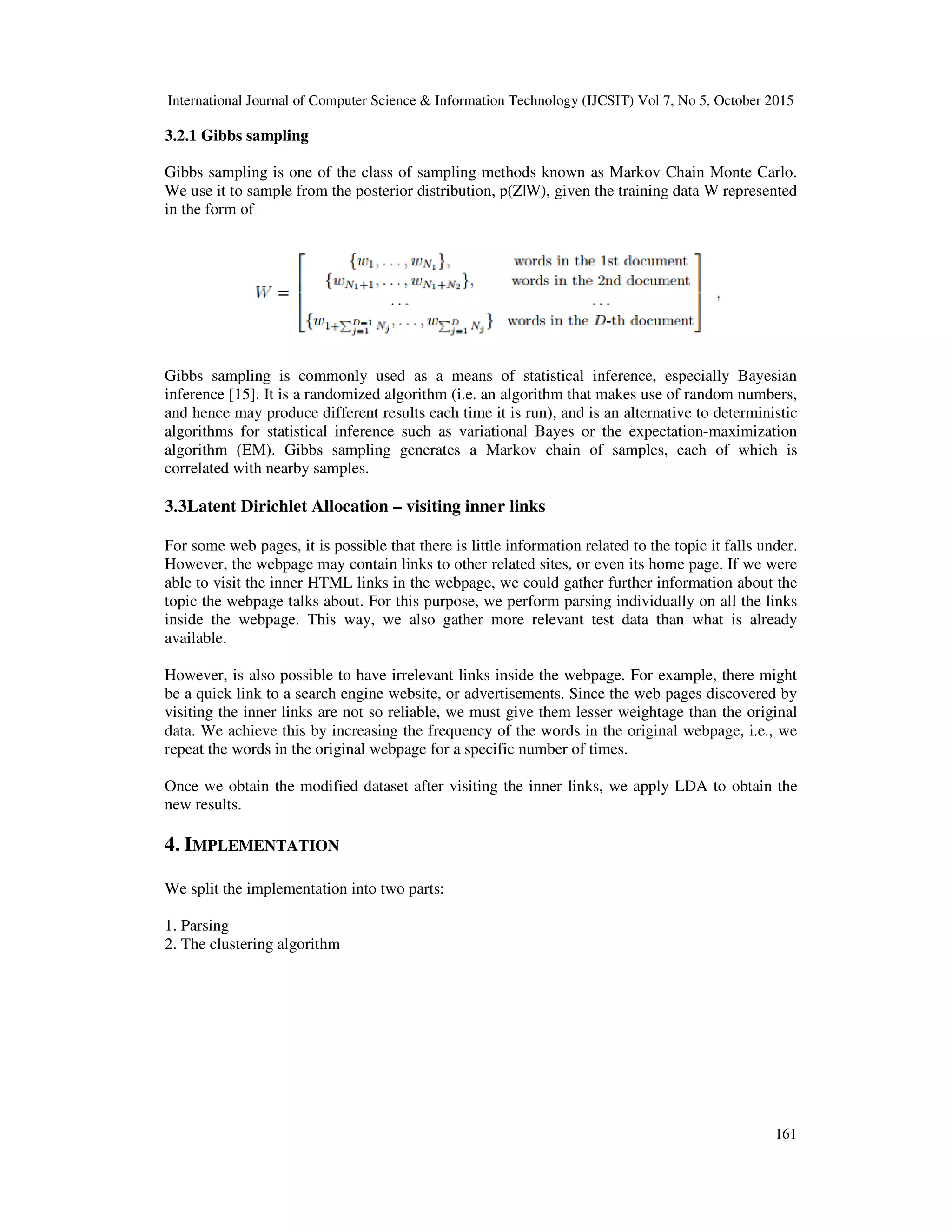 International Journal of Computer Science & Information Technology (IJCSIT) Vol 7, No 5, October 2015 161 3.2.1 Gibbs sampling Gibbs sampling is one of the class of sampling methods known as Markov Chain Monte Carlo. We use it to sample from the posterior distribution, p(Z|W), given the training data W represented in the form of Gibbs sampling is commonly used as a means of statistical inference, especially Bayesian inference [15]. It is a randomized algorithm (i.e. an algorithm that makes use of random numbers, and hence may produce different results each time it is run), and is an alternative to deterministic algorithms for statistical inference such as variational Bayes or the expectation-maximization algorithm (EM). Gibbs sampling generates a Markov chain of samples, each of which is correlated with nearby samples. 3.3Latent Dirichlet Allocation – visiting inner links For some web pages, it is possible that there is little information related to the topic it falls under. However, the webpage may contain links to other related sites, or even its home page. If we were able to visit the inner HTML links in the webpage, we could gather further information about the topic the webpage talks about. For this purpose, we perform parsing individually on all the links inside the webpage. This way, we also gather more relevant test data than what is already available. However, is also possible to have irrelevant links inside the webpage. For example, there might be a quick link to a search engine website, or advertisements. Since the web pages discovered by visiting the inner links are not so reliable, we must give them lesser weightage than the original data. We achieve this by increasing the frequency of the words in the original webpage, i.e., we repeat the words in the original webpage for a specific number of times. Once we obtain the modified dataset after visiting the inner links, we apply LDA to obtain the new results. 4. IMPLEMENTATION We split the implementation into two parts: 1. Parsing 2. The clustering algorithm 