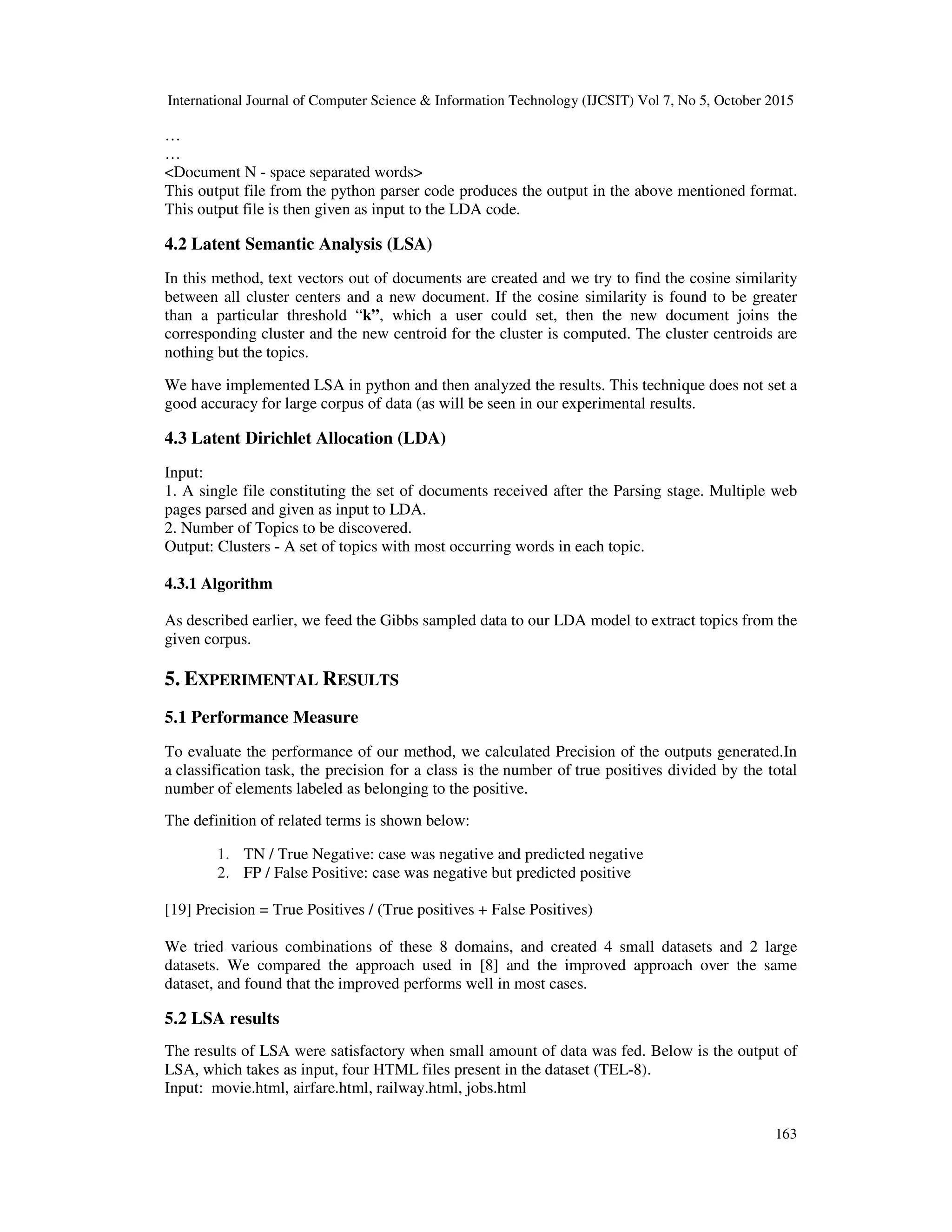 International Journal of Computer Science & Information Technology (IJCSIT) Vol 7, No 5, October 2015 163 … … <Document N - space separated words> This output file from the python parser code produces the output in the above mentioned format. This output file is then given as input to the LDA code. 4.2 Latent Semantic Analysis (LSA) In this method, text vectors out of documents are created and we try to find the cosine similarity between all cluster centers and a new document. If the cosine similarity is found to be greater than a particular threshold “k”, which a user could set, then the new document joins the corresponding cluster and the new centroid for the cluster is computed. The cluster centroids are nothing but the topics. We have implemented LSA in python and then analyzed the results. This technique does not set a good accuracy for large corpus of data (as will be seen in our experimental results. 4.3 Latent Dirichlet Allocation (LDA) Input: 1. A single file constituting the set of documents received after the Parsing stage. Multiple web pages parsed and given as input to LDA. 2. Number of Topics to be discovered. Output: Clusters - A set of topics with most occurring words in each topic. 4.3.1 Algorithm As described earlier, we feed the Gibbs sampled data to our LDA model to extract topics from the given corpus. 5. EXPERIMENTAL RESULTS 5.1 Performance Measure To evaluate the performance of our method, we calculated Precision of the outputs generated.In a classification task, the precision for a class is the number of true positives divided by the total number of elements labeled as belonging to the positive. The definition of related terms is shown below: 1. TN / True Negative: case was negative and predicted negative 2. FP / False Positive: case was negative but predicted positive [19] Precision = True Positives / (True positives + False Positives) We tried various combinations of these 8 domains, and created 4 small datasets and 2 large datasets. We compared the approach used in [8] and the improved approach over the same dataset, and found that the improved performs well in most cases. 5.2 LSA results The results of LSA were satisfactory when small amount of data was fed. Below is the output of LSA, which takes as input, four HTML files present in the dataset (TEL-8). Input: movie.html, airfare.html, railway.html, jobs.html 