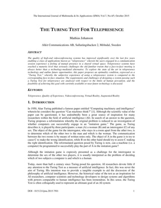 The International Journal of Multimedia & Its Applications (IJMA) Vol.7, No.4/5, October 2015
DOI : 10.5121/ijma.2015.7501 1
THE TURING TEST FOR TELEPRESENCE
Mathias Johanson
Alkit Communications AB, Sallarängsbacken 2, Mölndal, Sweden
ABSTRACT
The quality of high-end videoconferencing systems has improved significantly over the last few years
enabling a class of applications known as “telepresence” wherein the users engaged in a communication
session experience a feeling of mutual presence in a shared virtual space. Telepresence systems have
reached a maturity level that seriously challenges the old familiar truism that a face-to-face meeting is
always better than a technology-mediated alternative. To explore the state of the art in telepresence
technology and outline future opportunities, this paper proposes an optimality condition, expressed as a
“Turing Test,” whereby the subjective experience of using a telepresence system is compared to the
corresponding face-to-face situation. The requirements and challenges of designing a system passing such
a Turing Test for telepresence are analyzed with respect to the limits of human perception, and the
feasibility of achieving this goal with currently available or near future technology is discussed.
KEYWORDS
Telepresence, Quality of Experience, Videoconferencing, Virtual Reality, Augmented Reality
1. INTRODUCTION
In 1950, Alan Turing published a famous paper entitled “Computing machinery and intelligence”
wherein he considers the question “Can machines think?” [1]. Although the scientific value of the
paper can be questioned, it has undoubtedly been a great source of inspiration for many
researchers within the field of artificial intelligence (AI). In search of an answer to the question,
Turing proposes a reformulation whereby the original problem is reduced to an investigation of
whether computers can successfully engage in an “imitation game.” The game, as Turing
describes it, is played by three participants: a man (A) a woman (B) and an interrogator (C) of any
sex. The object of the game for the interrogator, who stays in a room apart from the other two, is
to determine which of the other two is the man and which is the woman. The communication
between the two rooms is by means of written notes only. The object of A in the game is to try to
cause C to make the wrong identification, while B on the other hand should try to assist C making
the right identification. The reformulated question posed by Turing is now, can a machine (i.e. a
computer) be programmed to successfully play the part of A in the imitation game?
Although the imitation game is expressly presented as a challenge for the interrogator to
determine the sex of the other two players, it is usually interpreted as the problem of deciding
which of two subjects a computer is and which is a human.
Today, more than half a century since Turing posed his question; AI researchers devote little if
any attention to the Turing Test as a measure of artificial intelligence. In fact, this was never the
aim of Turing. His intention was to provide a tangible example to aid the discussion of the
philosophy of artificial intelligence. However, the historical value of the test as an inspiration for
AI researchers, computer scientists and technology developers to design systems and algorithms
with powers comparable to human intelligence has been tremendous. In this sense, the Turing
Test is often colloquially used to represent an ultimate goal of an AI system.
 
