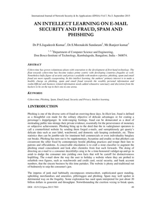 International Journal of Network Security & Its Applications (IJNSA) Vol.7, No.5, September 2015
DOI : 10.5121/ijnsa.2015.7503 49
AN INTELLECT LEARNING ON E-MAIL
SECURITY AND FRAUD, SPAM AND
PHISHING
Dr.P.S.Jagadeesh Kumar1
, Dr.S.Meenakshi Sundaram2
, Mr.Ranjeet kumar3
1, 2, 3
Department of Computer Science and Engineering,
Don Bosco Institute of Technology, Kumbalagodu, Bangalore, India – 560074.
ABSTRACT
Cybercrime has grown voluminous pleats with veneration to the development of first-hand technology. The
flout towards cybercrime has become todays prime centric with developing countries frugality as well.
Nonetheless hefty figure of security and privacy available with modern expertise; phishing, spam and email
fraud are more equally exasperating. In this intellect learning, the authors’ primary interest is to make a
healthy charge on phishing, spam and email fraud towards the wealthy personal information and
realm.Official and business related information needs added exhaustive sanctuary and discretion from the
hackers to be on the top in their one-to-one arena.
KEYWORDS
Cybercrime, Phishing, Spam, Email fraud, Security and Privacy, Intellect learning.
1.INTRODUCTION
Phishing is one of the diverse sorts of fraud un swerving these days. In illicit law, fraud is defined
as a thoughtful con made for the solitary objective of delicate advantages or for coating a
personage’s doppelganger. In wide-ranging footings, fraud can be demarcated as a deed of
misleading public into skimpy their private evidence, essentially for the perseverance of monetary
or subjective achievements. Phishing bring up to the deed that the in vaderglamor operators to
call a counterfeited website by sending them forged e-mails, and surreptitiously get quarry’s
delicate data such as user label, watchword, and domestic safe keeping credentials, etc. These
statistics then can be jumble-sale for imminent bull commercials or even individuality burglary
out breaks. Phishing has turn out to be supplementary, byzantine and erudite so that phishers can
circumvent the sifter fixed by contemporary hostile phishing practices and troupe their lure to
patrons and officialdoms. A conceivable elucidation is to craft a stout classifier to augment the
phishing email concealment and look after clienteles from feat such forwards. The doing of
directing an e-mail to a consumer deceitfullys uing to be a time-honoured validget-up-and-go in
astab to dodge the consumer into yielding own facts that will be castoff for distinctivenesss
hoplifting. The e-mail show the way the user to holiday a website where they are probed to
refurbish own figures, such as watchwords and credit card, social security, and bank account
numbers, that the sincere business by this time partakes. The website is phony and traditional out
of bedmerely to snip the consumer's gen.
The impetus of junk mail habitually encompasses returnscohort, sophisticated quest standing,
upholding merchandises and amenities, pilferinggen and phishing. Spam may well upshot in
detrimental way on the frugality. Some exploration has sued spam interpreted for just about 20
billion dollars in gonestint and throughput. Notwithstanding the exertion vexing to break spam,
 