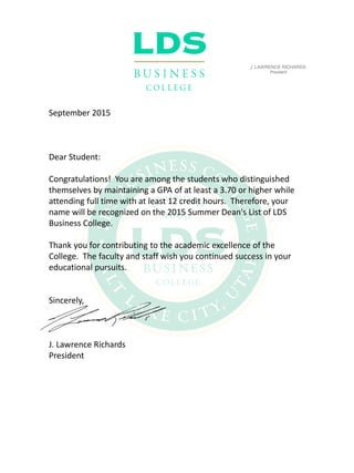 ]. LAWRENCE RICHARDS
President
September 2015
Dear Student:
Congratulations! You are among the students who distinguished
themselves by maintaining a GPA of at least a 3.70 or higher while
attending full time with at least 12 credit hours. Therefore, your
name will be recognized on the 2015 Summer Dean's List of LDS
Business College.
Thank you for contributing to the academic excellence of the
College. The faculty and staff wish you continued success in your
educational pursuits.
Sincerely,
J. Lawrence Richards
President
 