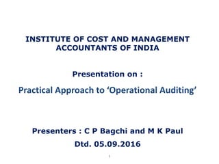 1
INSTITUTE OF COST AND MANAGEMENT
ACCOUNTANTS OF INDIA
Presentation on :
Practical Approach to ‘Operational Auditing’
Presenters : C P Bagchi and M K Paul
Dtd. 05.09.2016
 