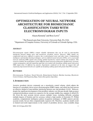 International Journal of Artificial Intelligence and Applications (IJAIA), Vol. 7, No. 5, September 2016
DOI: 10.5121/ijaia.2016.7501 1
OPTIMIZATION OF NEURAL NETWORK
ARCHITECTURE FOR BIOMECHANIC
CLASSIFICATION TASKS WITH
ELECTROMYOGRAM INPUTS
Alayna Kennedy1
and Rory Lewis2
1
The Pennsylvania State University, University Park, PA, USA
2
Department of Computer Science, University of Colorado at Colorado Springs, USA
ABSTRACT
Electromyogram signals (EMGs) contain valuable information that can be used in man-machine
interfacing between human users and myoelectric prosthetic devices. However, EMG signals are
complicated and prove difficult to analyze due to physiological noise and other issues. Computational
intelligence and machine learning techniques, such as artificial neural networks (ANNs), serve as powerful
tools for analyzing EMG signals and creating optimal myoelectric control schemes for prostheses. This
research examines the performance of four different neural network architectures (feedforward, recurrent,
counter propagation, and self organizing map) that were tasked with classifying walking speed when given
EMG inputs from 14 different leg muscles. Experiments conducted on the data set suggest that self
organizing map neural networks are capable of classifying walking speed with greater than 99% accuracy.
KEYWORDS
Electromyogram, Prostheses, Neural Networks, Biomechanical Analysis, Machine Learning, Myoelectric
Control Schemes, Self Organizing Maps, Pattern Recognition Algorithms
1. INTRODUCTION
Assistive prosthetic devices commonly use a myoelectric control scheme, which adjusts the
function of a prosthetic device given electromyogram (EMG) inputs, and which has been proven
an effective method of man-machine interfacing between user and prosthetic [1]-[4]. However,
despite the significant development of the prosthetic industry over the past decade, high-accuracy
commercial prostheses remain too expensive for the average middle-class amputee to afford [5],
[6]. Even the most accurate devices possess multiple issues, including difficulty actuating
multiple degrees of freedom and low accuracy without a high number of electrodes [7]. Within
academia, computational intelligence pattern recognition techniques of EMG analysis provide
accurate results, but are often computationally expensive [8]. Therefore, academic models result
in limited real-world improvements in the control of prosthetic devices, since available cheap
 