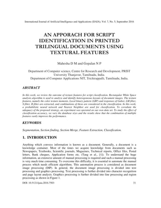 International Journal of Artificial Intelligence and Applications (IJAIA), Vol. 7, No. 5, September 2016
DOI: 10.5121/ijaia.2016.7503 31
AN APPORACH FOR SCRIPT
IDENTIFICATION IN PRINTED
TRILINGUAL DOCUMENTS USING
TEXTURAL FEATURES
Mahesha D M and Gopalan N P
Department of Computer science, Centre for Research and Development, PRIST
University Thanjavur, Tamilnadu, India.
Department of Computer Applications NIT, Trichirappalli, Tamilnadu, India.
ABSTRACT
In this work, we review the outcome of texture features for script classification. Rectangular White Space
analysis algorithm is used to analyze and identify heterogeneous layouts of document images. The texture
features, namely the color texture moments, Local binary pattern (LBP) and responses of Gabor, LM-filter,
S-filter, R-filter are extracted, and combinations of these are considered in the classification. In this work,
a probabilistic neural network and Nearest Neighbor are used for classification. To corrabate the
adequacy of the proposed strategy, an experiment was operated on our own data set. To study the effect of
classification accuracy, we vary the database sizes and the results show that the combination of multiple
features vastly improves the performance.
KEYWORDS
Segmentation, Section finding, Section Merge, Feature Extraction, Classification.
1. INTRODUCTION
Anything which conveys information is known as a document. Generally, a document is a
knowledge container. Most of the times we acquire knowledge from documents such as
Newspapers, Textbooks, Scientific journals, Magazines, Technical reports, Office files, Postal
letters, Bank cheques, Application forms etc. (Tang et al., [1]). To understand the huge
information, an extensive amount of manual processing is required and such a manual processing
is very much time consuming. To overcome this difficulty, it is essential to automate the manual
process which needs efficient algorithms. This automation process is considered as document
image processing (DIP). In general, the document image processing is divided into text
processing and graphics processing. Text processing is further divided into character recognition
and page layout analysis. Graphics processing is further divided into line processing and region
processing as shown in Figure 1.
 