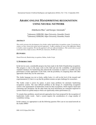 International Journal of Artificial Intelligence and Applications (IJAIA), Vol. 7, No. 5, September 2016
DOI: 10.5121/ijaia.2016.7504 51
ARABIC ONLINE HANDWRITING RECOGNITION
USING NEURAL NETWORK
Abdelkarim Mars1
and Georges Antoniadis2
1
Laboratory LIDILEM, Alpes University, Grenoble, French
2
Laboratory LIDILEM, Alpes University, Grenoble, French
ABSTRACT
This article presents the development of an Arabic online handwriting recognition system. To develop our
system, we have chosen the neural network approach. It offers solutions for most of the difficulties linked
to Arabic script recognition. We test the approach with our collected databases. This system shows a good
result and it has a high accuracy (98.50% for characters, 96.90% for words).
KEYWORDS
Neural Network, Handwriting recognition, Online, Arabic Script
1. INTRODUCTION
In the last ten years, considerable progress has been made in the field of handwriting recognition.
This progress is due to the many work in this field and also the availability of international
standards databases for handwriting that allowed the researchers to report in a credible way the
performance of their approaches in this field, with the possibility of comparing them with other
approaches which they use the same bases.
The Arabic language was not so lucky, unlike Latin, it is still on the level of the research and
experimentation [1], that is to say that the problem remains an open challenge for researchers.
The Arabic script is cursive by nature, it poses many problems for automatic handwriting
recognition systems. The most difficult problem in the design of a handwriting recognition
system is the segmentation of handwritten words for their recognition, which requires much time
consuming and calculation. On the other hand, the local information are somewhat neglected in
systems based on a global analysis which can significantly reduce performance [2].
To remedy these problems, neural network approaches have been proposed for the recognition of
handwritten Arabic words . Such a system requires the consideration of a large number of
variabilities writing.
In this context, it is appropriate to ask the following question: How can we use neural network on
the Arabic HWR?
 