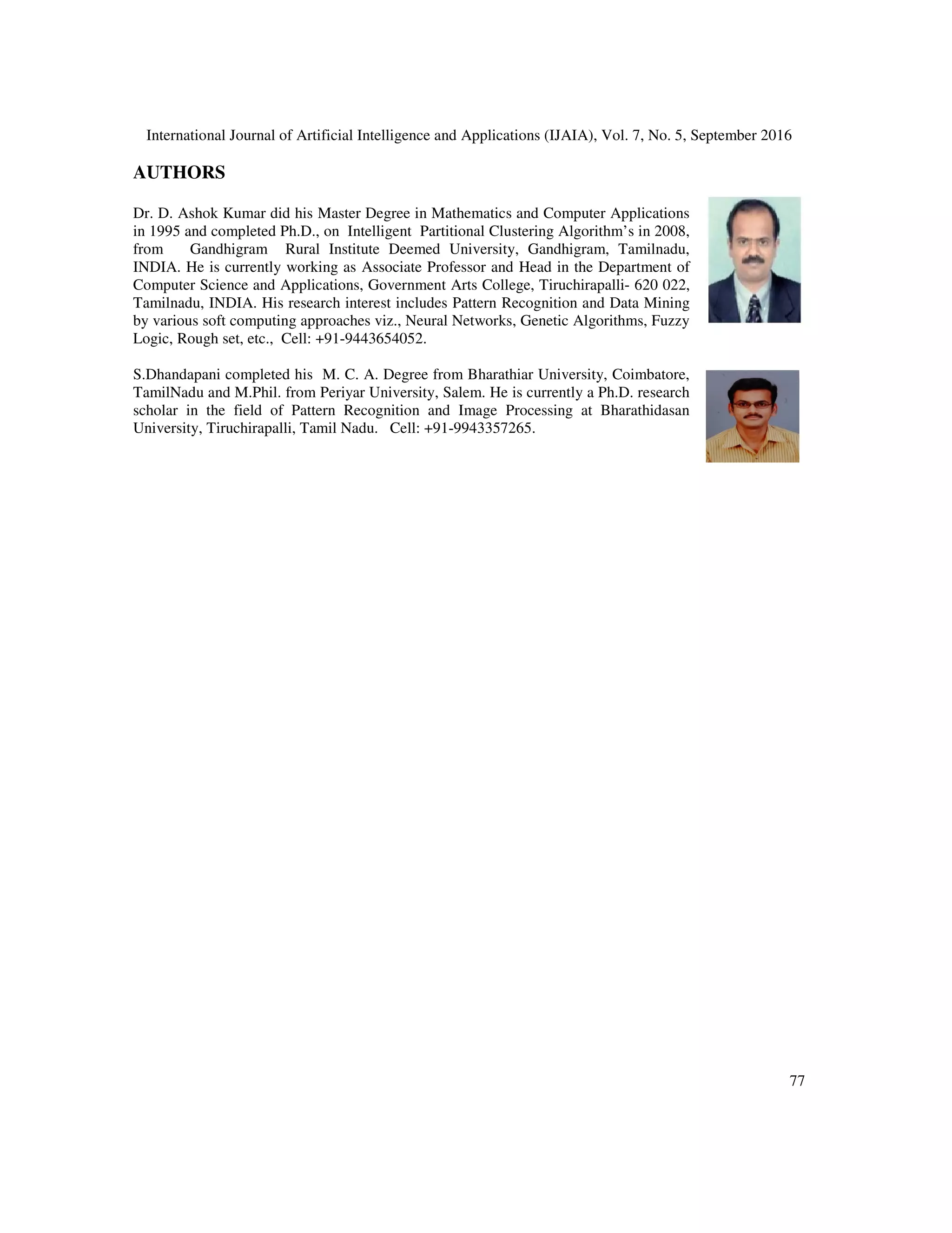 International Journal of Artificial Intelligence and Applications (IJAIA), Vol. 7, No. 5, September 2016
77
AUTHORS
Dr. D. Ashok Kumar did his Master Degree in Mathematics and Computer Applications
in 1995 and completed Ph.D., on Intelligent Partitional Clustering Algorithm’s in 2008,
from Gandhigram Rural Institute Deemed University, Gandhigram, Tamilnadu,
INDIA. He is currently working as Associate Professor and Head in the Department of
Computer Science and Applications, Government Arts College, Tiruchirapalli- 620 022,
Tamilnadu, INDIA. His research interest includes Pattern Recognition and Data Mining
by various soft computing approaches viz., Neural Networks, Genetic Algorithms, Fuzzy
Logic, Rough set, etc., Cell: +91-9443654052.
S.Dhandapani completed his M. C. A. Degree from Bharathiar University, Coimbatore,
TamilNadu and M.Phil. from Periyar University, Salem. He is currently a Ph.D. research
scholar in the field of Pattern Recognition and Image Processing at Bharathidasan
University, Tiruchirapalli, Tamil Nadu. Cell: +91-9943357265.
 