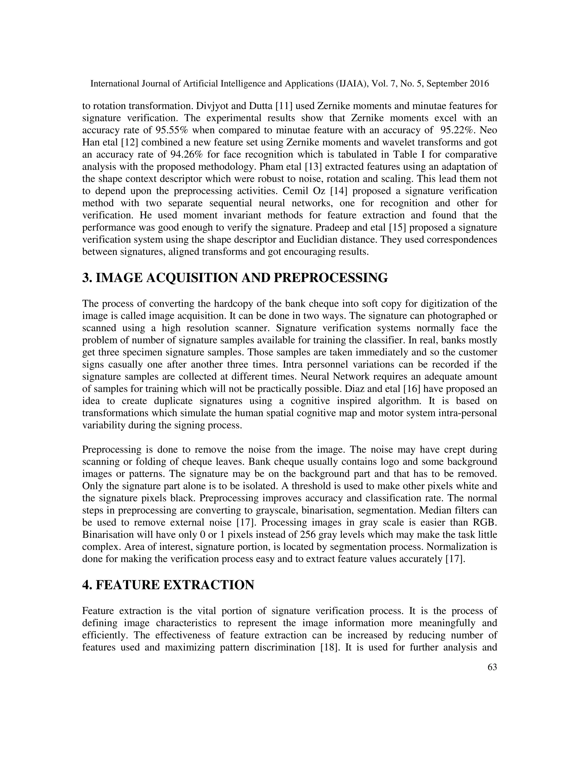 International Journal of Artificial Intelligence and Applications (IJAIA), Vol. 7, No. 5, September 2016
63
to rotation transformation. Divjyot and Dutta [11] used Zernike moments and minutae features for
signature verification. The experimental results show that Zernike moments excel with an
accuracy rate of 95.55% when compared to minutae feature with an accuracy of 95.22%. Neo
Han etal [12] combined a new feature set using Zernike moments and wavelet transforms and got
an accuracy rate of 94.26% for face recognition which is tabulated in Table I for comparative
analysis with the proposed methodology. Pham etal [13] extracted features using an adaptation of
the shape context descriptor which were robust to noise, rotation and scaling. This lead them not
to depend upon the preprocessing activities. Cemil Oz [14] proposed a signature verification
method with two separate sequential neural networks, one for recognition and other for
verification. He used moment invariant methods for feature extraction and found that the
performance was good enough to verify the signature. Pradeep and etal [15] proposed a signature
verification system using the shape descriptor and Euclidian distance. They used correspondences
between signatures, aligned transforms and got encouraging results.
3. IMAGE ACQUISITION AND PREPROCESSING
The process of converting the hardcopy of the bank cheque into soft copy for digitization of the
image is called image acquisition. It can be done in two ways. The signature can photographed or
scanned using a high resolution scanner. Signature verification systems normally face the
problem of number of signature samples available for training the classifier. In real, banks mostly
get three specimen signature samples. Those samples are taken immediately and so the customer
signs casually one after another three times. Intra personnel variations can be recorded if the
signature samples are collected at different times. Neural Network requires an adequate amount
of samples for training which will not be practically possible. Diaz and etal [16] have proposed an
idea to create duplicate signatures using a cognitive inspired algorithm. It is based on
transformations which simulate the human spatial cognitive map and motor system intra-personal
variability during the signing process.
Preprocessing is done to remove the noise from the image. The noise may have crept during
scanning or folding of cheque leaves. Bank cheque usually contains logo and some background
images or patterns. The signature may be on the background part and that has to be removed.
Only the signature part alone is to be isolated. A threshold is used to make other pixels white and
the signature pixels black. Preprocessing improves accuracy and classification rate. The normal
steps in preprocessing are converting to grayscale, binarisation, segmentation. Median filters can
be used to remove external noise [17]. Processing images in gray scale is easier than RGB.
Binarisation will have only 0 or 1 pixels instead of 256 gray levels which may make the task little
complex. Area of interest, signature portion, is located by segmentation process. Normalization is
done for making the verification process easy and to extract feature values accurately [17].
4. FEATURE EXTRACTION
Feature extraction is the vital portion of signature verification process. It is the process of
defining image characteristics to represent the image information more meaningfully and
efficiently. The effectiveness of feature extraction can be increased by reducing number of
features used and maximizing pattern discrimination [18]. It is used for further analysis and
 