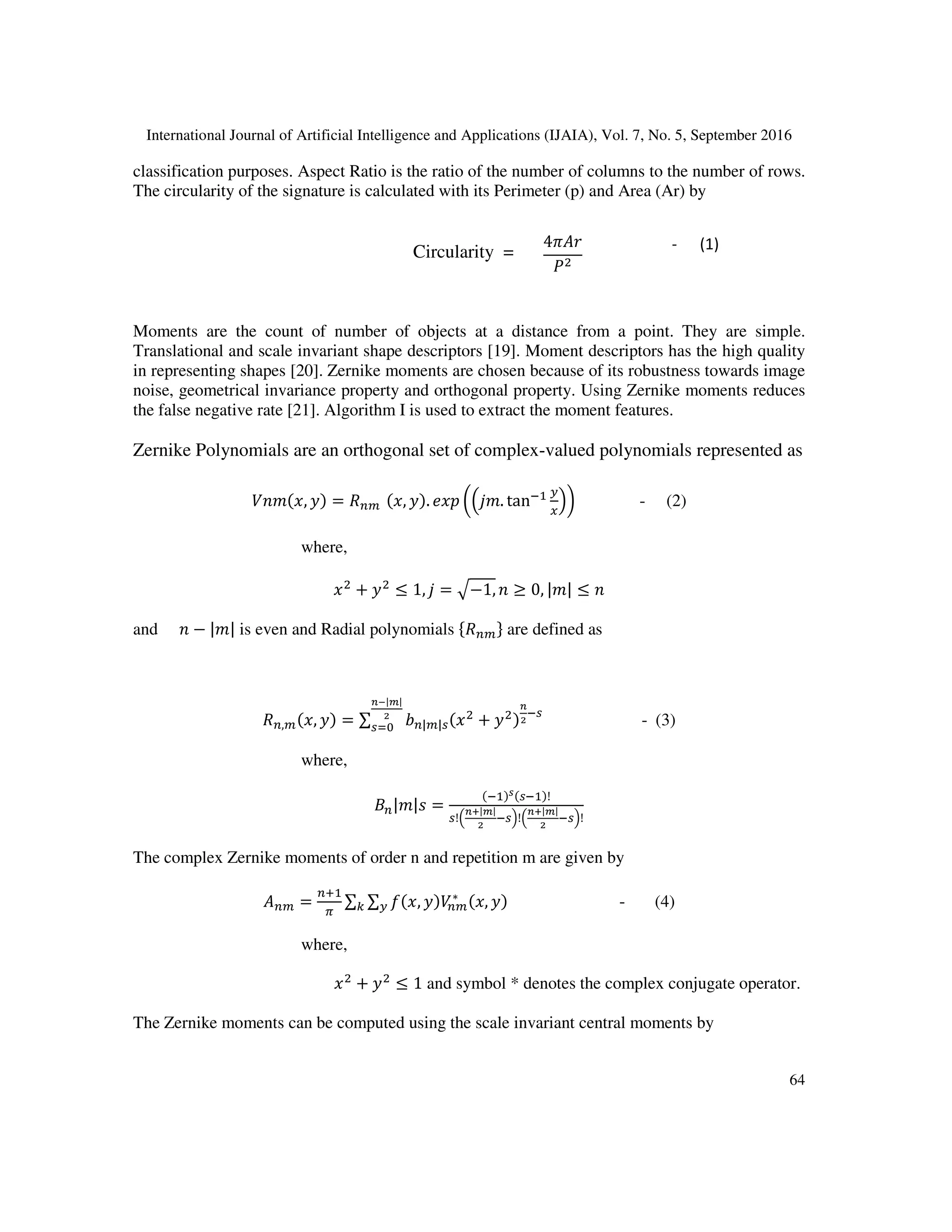 International Journal of Artificial Intelligence and Applications (IJAIA), Vol. 7, No. 5, September 2016
64
classification purposes. Aspect Ratio is the ratio of the number of columns to the number of rows.
The circularity of the signature is calculated with its Perimeter (p) and Area (Ar) by
Circularity =
Moments are the count of number of objects at a distance from a point. They are simple.
Translational and scale invariant shape descriptors [19]. Moment descriptors has the high quality
in representing shapes [20]. Zernike moments are chosen because of its robustness towards image
noise, geometrical invariance property and orthogonal property. Using Zernike moments reduces
the false negative rate [21]. Algorithm I is used to extract the moment features.
Zernike Polynomials are an orthogonal set of complex-valued polynomials represented as
, = 		 , . . tan - (2)
where,
+ ≤ 1, = !−1, ≥ 0, | | ≤
and − | | is even and Radial polynomials & ' are defined as
, , = ∑ ) | |* +
+
,
*
+-|.|
,
*/0 - (3)
where,
1 | |2 =
3 * !
*!
+5|.|
,
* !
+5|.|
,
* !
The complex Zernike moments of order n and repetition m are given by
6 =
7
8
∑ ∑ 9 , ∗
,; - (4)
where,
< + ≤ 1< and symbol * denotes the complex conjugate operator.
The Zernike moments can be computed using the scale invariant central moments by
4>6?
@
- (1)
 