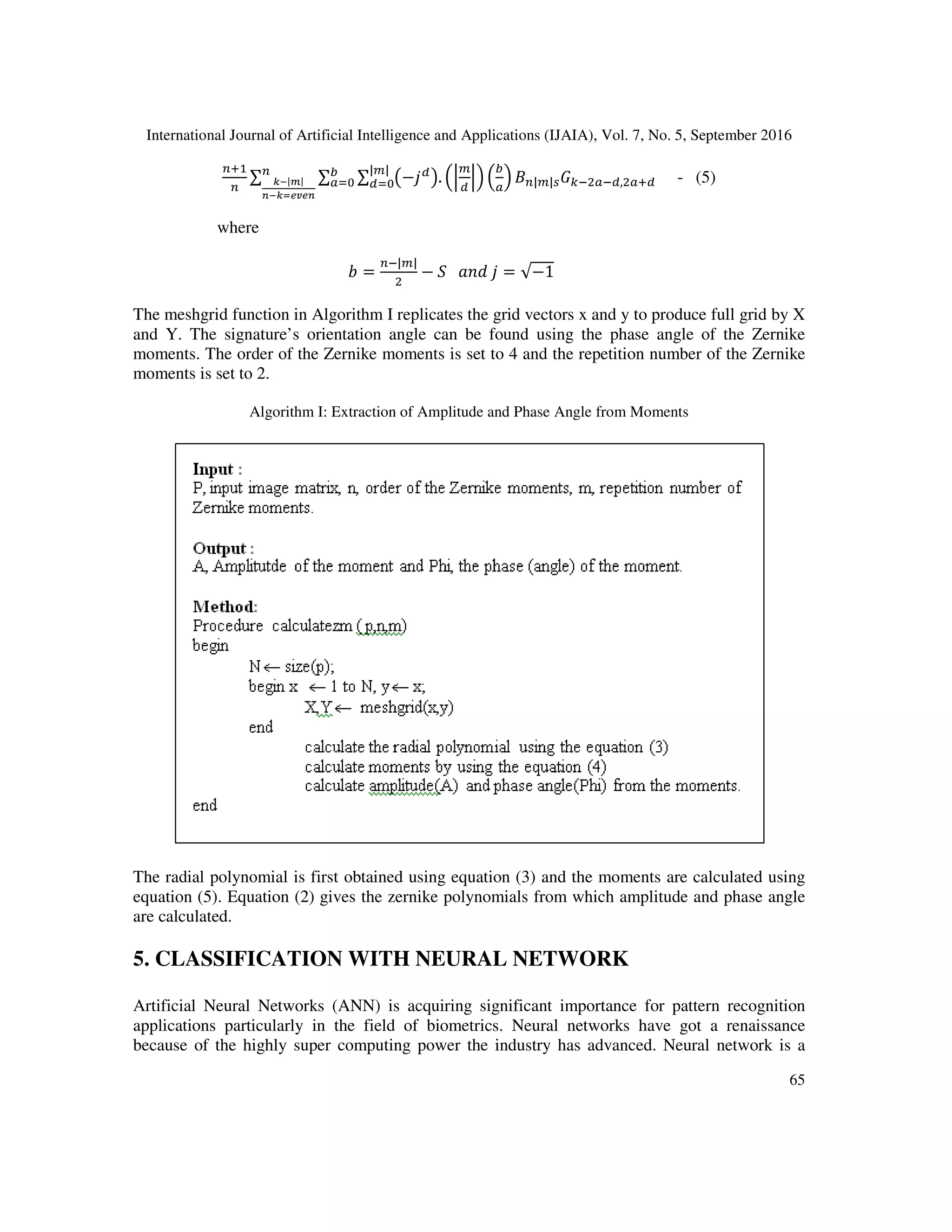 International Journal of Artificial Intelligence and Applications (IJAIA), Vol. 7, No. 5, September 2016
65
7
∑ ∑ ∑ A− B
C. DB
D
E
F
1 | |*G; F B, F7B
| |
B/0
E
F/0H-|.|
+-HIJKJ+
- (5)
where
<) =
| |
− L			M N	 = √−1<
The meshgrid function in Algorithm I replicates the grid vectors x and y to produce full grid by X
and Y. The signature’s orientation angle can be found using the phase angle of the Zernike
moments. The order of the Zernike moments is set to 4 and the repetition number of the Zernike
moments is set to 2.
Algorithm I: Extraction of Amplitude and Phase Angle from Moments
The radial polynomial is first obtained using equation (3) and the moments are calculated using
equation (5). Equation (2) gives the zernike polynomials from which amplitude and phase angle
are calculated.
5. CLASSIFICATION WITH NEURAL NETWORK
Artificial Neural Networks (ANN) is acquiring significant importance for pattern recognition
applications particularly in the field of biometrics. Neural networks have got a renaissance
because of the highly super computing power the industry has advanced. Neural network is a
 