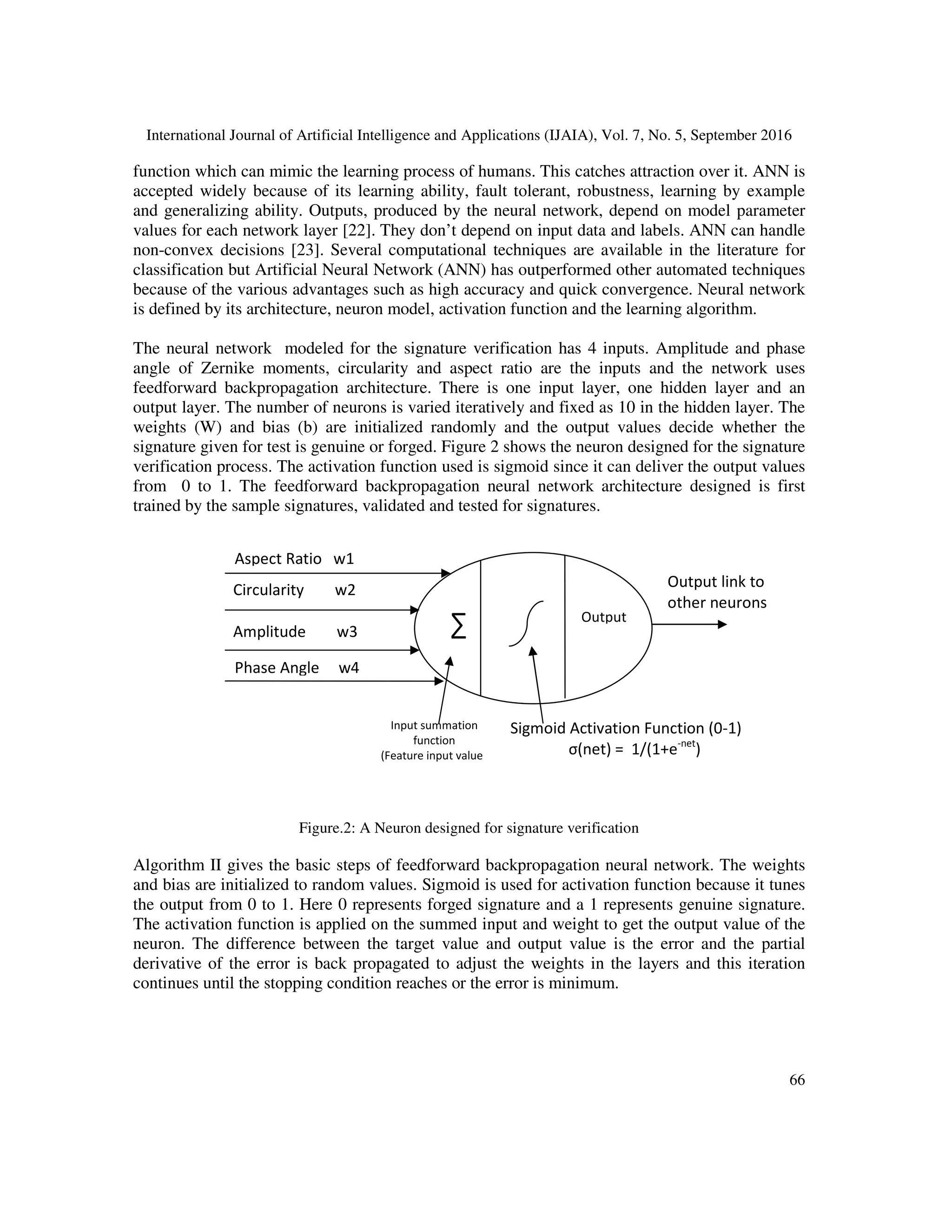 International Journal of Artificial Intelligence and Applications (IJAIA), Vol. 7, No. 5, September 2016
66
Aspect Ratio w1
Circularity w2
Amplitude w3
Phase Angle w4
function which can mimic the learning process of humans. This catches attraction over it. ANN is
accepted widely because of its learning ability, fault tolerant, robustness, learning by example
and generalizing ability. Outputs, produced by the neural network, depend on model parameter
values for each network layer [22]. They don’t depend on input data and labels. ANN can handle
non-convex decisions [23]. Several computational techniques are available in the literature for
classification but Artificial Neural Network (ANN) has outperformed other automated techniques
because of the various advantages such as high accuracy and quick convergence. Neural network
is defined by its architecture, neuron model, activation function and the learning algorithm.
The neural network modeled for the signature verification has 4 inputs. Amplitude and phase
angle of Zernike moments, circularity and aspect ratio are the inputs and the network uses
feedforward backpropagation architecture. There is one input layer, one hidden layer and an
output layer. The number of neurons is varied iteratively and fixed as 10 in the hidden layer. The
weights (W) and bias (b) are initialized randomly and the output values decide whether the
signature given for test is genuine or forged. Figure 2 shows the neuron designed for the signature
verification process. The activation function used is sigmoid since it can deliver the output values
from 0 to 1. The feedforward backpropagation neural network architecture designed is first
trained by the sample signatures, validated and tested for signatures.
Figure.2: A Neuron designed for signature verification
Algorithm II gives the basic steps of feedforward backpropagation neural network. The weights
and bias are initialized to random values. Sigmoid is used for activation function because it tunes
the output from 0 to 1. Here 0 represents forged signature and a 1 represents genuine signature.
The activation function is applied on the summed input and weight to get the output value of the
neuron. The difference between the target value and output value is the error and the partial
derivative of the error is back propagated to adjust the weights in the layers and this iteration
continues until the stopping condition reaches or the error is minimum.
∑
Output link to
other neurons
Output
Input summation
function
(Feature input value
Sigmoid Activation Function (0-1)
σ(net) = 1/(1+e-net
)
 