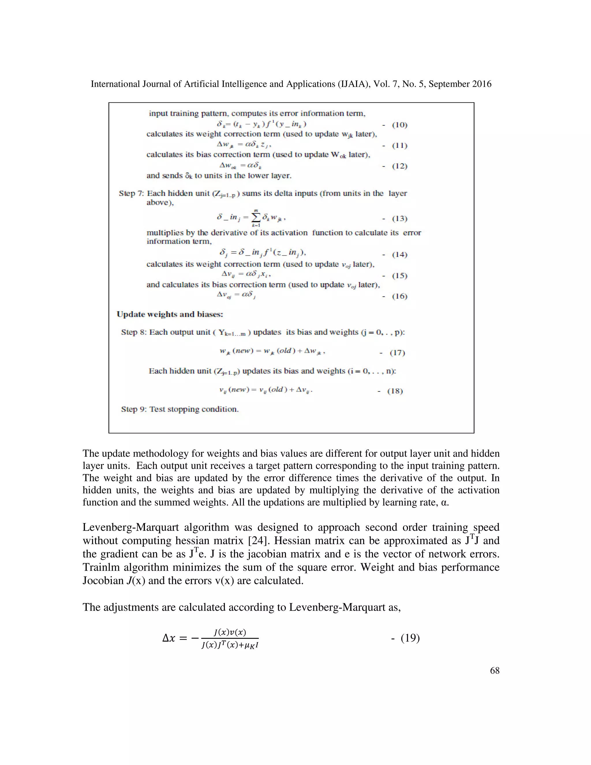 International Journal of Artificial Intelligence and Applications (IJAIA), Vol. 7, No. 5, September 2016
68
The update methodology for weights and bias values are different for output layer unit and hidden
layer units. Each output unit receives a target pattern corresponding to the input training pattern.
The weight and bias are updated by the error difference times the derivative of the output. In
hidden units, the weights and bias are updated by multiplying the derivative of the activation
function and the summed weights. All the updations are multiplied by learning rate, α.
Levenberg-Marquart algorithm was designed to approach second order training speed
without computing hessian matrix [24]. Hessian matrix can be approximated as JT
J and
the gradient can be as JT
e. J is the jacobian matrix and e is the vector of network errors.
Trainlm algorithm minimizes the sum of the square error. Weight and bias performance
Jocobian J(x) and the errors v(x) are calculated.
The adjustments are calculated according to Levenberg-Marquart as,
∆ = −
Q R
Q QS 7TUV
- (19)
 