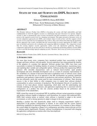 International Journal of Computer Science & Engineering Survey (IJCSES) Vol.7, No.5, October 2016
DOI:10.5121/ijcses.2016.7501 1
STATE OF THE ART SURVEY ON DSPL SECURITY
CHALLENGES
Mohamed AMOUD, Ounsa ROUDIES
SIWeb Team - École Mohammadia d’Ingénieurs (EMI)
Mohammed V University in Rabat, Morocco
ABSTRACT
The Dynamic Software Product Line (DSPL) is becoming the system with high vulnerability and high
confidentiality in which the adaptive security is a challenging task and critical for it to operate. Adaptive
security is able to automatically select security mechanisms and their parameters at runtime in order to
preserve the required security level in a changing environment. This paper presents a literature review of
security adaptation approaches for DSPL, and evaluates them in terms of how well they support critical
security services and what level of adaptation they achieve. This work will be done following the Systematic
Review approach. Our results concluded that the research field of security approaches for DSPL is still
poor of methods and metrics for evaluating and comparing different techniques. The comparison reveals
that the existing adaptive security approaches widely cover the information gathering. However,
comparative approaches do not describe how to decide on a method for performing adaptive security DSPL
or how to provide knowledge input for adapting security. Therefore, these areas of research are promising.
Keywords
Dynamic Software Product Lines; DSPL; Security; Systematic Review; State of the Art
1. INTRODUCTION
For more than twenty years, companies have introduced product lines successfully to build
cheaper and faster software with top quality. Several experiences have demonstrated the benefits
of the adoption of a product line approach. Software product lines (SPL) have been used
successfully in industry for building families of systems of related products, maximizing reuse,
and exploiting their variable and configurable options. Software product line engineering (SPLE)
practices offer desirable characteristics such as reduced time-to-market, rapid product
development and more affordable development costs as a result of systematic representation of
the variabilities of a domain of discourse that leads to methodical reuse of software assets. Giant
companies reveal that the use of an approach to the SPL development can generate significant
quantitative and qualitative improvements in productivity and customer satisfaction. This practice
can also efficiently satisfy the current need for mass customization of software. Their growing
success is due to their ability to offer companies ways to exploit their software products
commonalities to achieve economies of production. The development lifecycle of a product line
consists of two main phases: domain engineering, which deals with the understanding and
formally modeling of the target domain; and application engineering that is concerned with the
configuration of a product line into one concrete product based on the preferences and
requirements of the stakeholders.
DSPL extend the concept of conventional SPL by enabling software-variant generation at runtime
and produce software capable of adapting to such fluctuations. In contrast with traditional SPLs,
DSPL bind variation points at runtime, when software is launched to adapt to the current
environment, as well as during operation to adapt to changes in the environment.
Building a product line that dynamically adapts itself to changing requirements implies a
deployment of the product configuration at runtime. It also means that the system requires
monitoring capabilities for detecting changes in the environment. As a response to these changes,
the system adapts by triggering a change in its configuration, providing context-relevant services
or meeting quality requirements. Dynamic software reconfiguration is concerned with changing
the application configuration at runtime after it has been deployed.
 