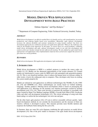 International Journal of Software Engineering & Applications (IJSEA), Vol.7, No.5, September 2016
DOI : 10.5121/ijsea.2016.7501 1
MODEL DRIVEN WEB APPLICATION
DEVELOPMENT WITH AGILE PRACTICES
Gürkan Alpaslan 1
and Oya Kalıpsız 2
1,2
Department of Computer Engineering, Yıldız Technical University, Istanbul, Turkey
ABSTRACT
Model driven development is an effective method due to its benefits such as code transformation, increasing
productivity and reducing human based error possibilities. Meanwhile, agile software development
increases the software flexibility and customer satisfaction by using iterative method. Can these two
development approaches be combined to develop web applications efficiently? What are the challenges and
what are the benefits of this approach? In this paper, we answer these two crucial problems; combining
model driven development and agile software development results in not only fast development and
easiness of the user interface design but also efficient job tracking. We also defined an agile model based
approach for web applications whose implementation study has been carried out to support the answers we
gave these two crucial problems.
KEYWORDS
Model driven development, Web application development, Agile methodology
1. INTRODUCTION
Model driven development or MDD is a method; proposes to produce the source codes via
models [1], [2]. Models are the abstracted representation of the system elements [3]. Created
models are transformed to source codes by MDD tools with automated code generation property
[4], [5]. This is very beneficial attribute, since it reduces the human factor on software coding. In
other words, it leaves the coding part only to computers. Thus, developers only focus on creating
the system models properly [6].
Models are utilized for web applications on different methodologies like WebML [7], [8], UWE
[9], [10] and OOHDM [11]. These methodologies are mostly based on Unified modeling
Language. Another method is Mockup driven development which is based on prototyping the
web applications [12]. Mockups are the dynamic user interface prototypes created by mockup
development tools [13], [14]. These tools provide to transform the mockups to executable web
pages created by Hyper Text Markup Language (HTML), Cascade Style Sheet (CSS), JavaScript
codes and other web development technologies [15]. The critical advantage of using tools than
hand-coding is to utilize the last technologies, low error rate and pace.
On the other hand, agile practices [16], [17] aim to deliver executable software quickly. Agile
based development methods do not consider the documentation and the structure of them are
iterative; software is developed in pieces. This structure provides more flexible skeleton and
responses the feedbacks better during the life cycle [18].
In literature, there are some life cycle diagrams combining the agile practices on model driven
development [19]. One of the prior studies in literature is the agile model driven development
 