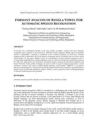 Signal & Image Processing : An International Journal (SIPIJ) Vol.7, No.5, August 2016
DOI : 10.5121/sipij.2016.7501 1
FORMANT ANALYSIS OF BANGLA VOWEL FOR
AUTOMATIC SPEECH RECOGNITION
Tonmoy Ghosh1
, Subir Saha2
and A. H. M. Iftekharul Ferdous3
1,3
Department of Electrical and Electronic Engineering,
Pabna University of Science and Technology, Pabna, Bangladesh
2
Department of Computer Science and Engineering,
Pabna University of Science and Technology, Pabna, Bangladesh
ABSTRACT
To provide new technological benefits to the mass people, nowadays, regional and local language
recognition draws attention to the researchers. Similarly to other languages, Bangla speech recognition
scheme is demandable. A formant is considered as the resonance frequency of vocal tract. Formant
frequencies play an important role for the purpose of automatic speech recognition, due to its noise robust
characteristics. In this paper, Bangla vowels are investigated to acquire formant frequencies and its
corresponding bandwidth from continuous Bangla sentences, which are considered as potential parameters
for wide voice applications. For the purpose of formant analysis, cepstrum based formant estimation and
Linear Predictive Coding (LPC) techniques are used. In order to acquire formant characteristics, enrich
continuous sentences and widely available Bangla language corpus namely “SHRUTI” is considered.
Intensive experimentation is carried out to determine formant characteristics (frequency and bandwidth) of
Bangla vowels for both male and female speakers. Finally, vowel recognition accuracy of Bangla language
is reported considering first three formants..
KEYWORDS
Automatic speech recognition, Bangla vowel, Formant, Linear Predictive Coding.
1. INTRODUCTION
Automatic speech recognition (ACR) is considered as a challenging task in the field of speech
and sound engineering. Accurate recognition technique demands highly separable features of the
phoneme, but due to acoustic similarity, it becomes very difficult. A formant is one of the
acoustic features that are proven to become a well representative of vowels. Both Bangla and
English languages are from Indo-European family, having many similarities as well as
differences in the phonemic system. Bangla language is different from English due to it
pronunciation and alphabet arrangement in a word. Apart from English, formant characteristic of
Bangla vowels needs to be investigated.
Bangla is the seventh most spoken language in the world, around 300 million people speaks in
Bengali [1]. Most of the Bengali native people prefer to use their mother language in recent
technologies such as mobile phone, computer application etc. As a result Bangla speech
 