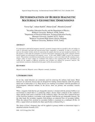 Signal & Image Processing : An International Journal (SIPIJ) Vol.7, No.5, October 2016
DOI : 10.5121/sipij.2016.7502 11
DETERMINATION OF BURIED MAGNETIC
MATERIAL’S GEOMETRIC DIMENSIONS
Yavuz Ege1
, Adnan Kakilli2
, Hakan Çıtak3
, Mustafa Çoramık1
1
Necatibey Education Faculty and the Department of Physics,
Balıkesir University, Balıkesir 10100, Turkey
2
Department of Electrical Education, Technical Education Faculty,
Marmara University, Istanbul 34722, Turkey
3
Balıkesir Vocational High School, Electric Program,
Balıkesir University, Balıkesir 10145, Turkey
ABSTRACT
It is important to find buried magnetic material’s geometric features that are parallel to the soil surface in
order to determine anti-tank and anti-personnel mine compatible to standards. So that it is possible to
decrease the number of false alarms by separating the samples that have got non-standard geometries. For
this purpose, in this study the anomalies occurred at horizontal component of the earth’s magnetic field by
buried samples are determined with magnetic sensor. In the study, KMZ51 AMR is used as the magnetic
sensor. The position-controlled movement of the sensor along x-y axis is provided with 2D scanning system.
Trigger values of sensor output are evaluated with respect to the scanning field. The experiments are
redone for the samples at different geometries and variables are defined for geometric analysis. The
experimental conclusions obtained from this paper will be discussed in detail.
KEYWORDS
Magnetic material, Magnetic sensor, Magnetic anomaly, Landmine.
1. INTRODUCTION
In our day, metal detectors are commonly used for removing the military land mines. Metal
detectors are electronic devices that are designed for finding mineral deposits under the ground,
metal ware or land mines [1-3]. These devices are working in accordance with the procedures of
electromagnetic induction method. In the device, there are primary and secondary (search)
bobbins.
When a magnetic field that has got changeable intensity is formed with the primary bobbin in an
environment in which there is a conducting subject, electric field is induced on the conductive
object and this field causes a load flow in the conductive object. The flow that is induced because
of this load flow produces a secondary weak magnetic field that has got changeable intensity. On
the other hand, the secondary magnetic field produces an induction flow on secondary bobbin.
When the induced flow occurred on secondary bobbin is examined on a wideband (30 Hz- 24
kHz), a signal which can identify the object specifically is obtained (Fig.1).
The choice of flow’s frequency that will be applied to primary bobbin on determined object is
identified with this Formula; [4,5]
 