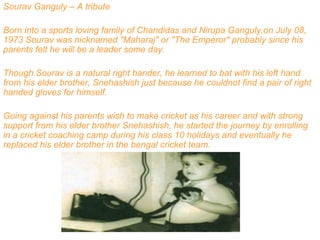 Sourav Ganguly – A tribute
Born into a sports loving family of Chandidas and Nirupa Ganguly,on July 08,
1973 Sourav was nicknamed "Maharaj" or "The Emperor" probably since his
parents felt he will be a leader some day.
Though Sourav is a natural right hander, he learned to bat with his left hand
from his elder brother, Snehashish just because he couldnot find a pair of right
handed gloves for himself.
Going against his parents wish to make cricket as his career and with strong
support from his elder brother Snehashish, he started the journey by enrolling
in a cricket coaching camp during his class 10 holidays and eventually he
replaced his elder brother in the bengal cricket team.
 
