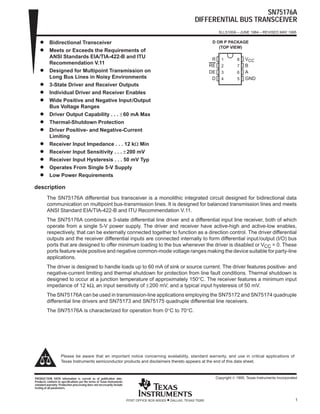 SN75176A
DIFFERENTIAL BUS TRANSCEIVER
SLLS100A – JUNE 1984 – REVISED MAY 1995
1POST OFFICE BOX 655303 • DALLAS, TEXAS 75265
D Bidirectional Transceiver
D Meets or Exceeds the Requirements of
ANSI Standards EIA/TIA-422-B and ITU
Recommendation V.11
D Designed for Multipoint Transmission on
Long Bus Lines in Noisy Environments
D 3-State Driver and Receiver Outputs
D Individual Driver and Receiver Enables
D Wide Positive and Negative Input/Output
Bus Voltage Ranges
D Driver Output Capability . . . ±60 mA Max
D Thermal-Shutdown Protection
D Driver Positive- and Negative-Current
Limiting
D Receiver Input Impedance . . . 12 kΩ Min
D Receiver Input Sensitivity . . . ±200 mV
D Receiver Input Hysteresis . . . 50 mV Typ
D Operates From Single 5-V Supply
D Low Power Requirements
description
The SN75176A differential bus transceiver is a monolithic integrated circuit designed for bidirectional data
communication on multipoint bus-transmission lines. It is designed for balanced transmission lines and meets
ANSI Standard EIA/TIA-422-B and ITU Recommendation V.11.
The SN75176A combines a 3-state differential line driver and a differential input line receiver, both of which
operate from a single 5-V power supply. The driver and receiver have active-high and active-low enables,
respectively, that can be externally connected together to function as a direction control. The driver differential
outputs and the receiver differential inputs are connected internally to form differential input/output (I/O) bus
ports that are designed to offer minimum loading to the bus whenever the driver is disabled or VCC = 0. These
ports feature wide positive and negative common-mode voltage ranges making the device suitable for party-line
applications.
The driver is designed to handle loads up to 60 mA of sink or source current. The driver features positive- and
negative-current limiting and thermal shutdown for protection from line fault conditions. Thermal shutdown is
designed to occur at a junction temperature of approximately 150°C. The receiver features a minimum input
impedance of 12 kΩ, an input sensitivity of ±200 mV, and a typical input hysteresis of 50 mV.
The SN75176A can be used in transmission-line applications employing the SN75172 and SN75174 quadruple
differential line drivers and SN75173 and SN75175 quadruple differential line receivers.
The SN75176A is characterized for operation from 0°C to 70°C.
Copyright © 1995, Texas Instruments IncorporatedPRODUCTION DATA information is current as of publication date.
Products conform to specifications per the terms of Texas Instruments
standard warranty. Production processing does not necessarily include
testing of all parameters.
Please be aware that an important notice concerning availability, standard warranty, and use in critical applications of
Texas Instruments semiconductor products and disclaimers thereto appears at the end of this data sheet.
1
2
3
4
8
7
6
5
R
RE
DE
D
VCC
B
A
GND
D OR P PACKAGE
(TOP VIEW)
 