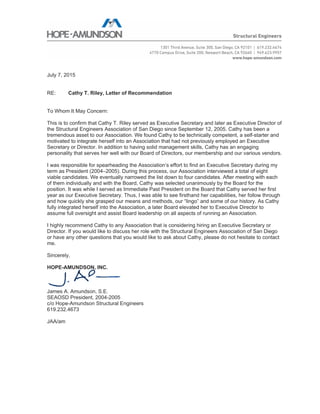 July 7, 2015
RE: Cathy T. Riley, Letter of Recommendation
To Whom It May Concern:
This is to confirm that Cathy T. Riley served as Executive Secretary and later as Executive Director of
the Structural Engineers Association of San Diego since September 12, 2005. Cathy has been a
tremendous asset to our Association. We found Cathy to be technically competent, a self-starter and
motivated to integrate herself into an Association that had not previously employed an Executive
Secretary or Director. In addition to having solid management skills, Cathy has an engaging
personality that serves her well with our Board of Directors, our membership and our various vendors.
I was responsible for spearheading the Association’s effort to find an Executive Secretary during my
term as President (2004–2005). During this process, our Association interviewed a total of eight
viable candidates. We eventually narrowed the list down to four candidates. After meeting with each
of them individually and with the Board, Cathy was selected unanimously by the Board for the
position. It was while I served as Immediate Past President on the Board that Cathy served her first
year as our Executive Secretary. Thus, I was able to see firsthand her capabilities, her follow through
and how quickly she grasped our means and methods, our “lingo” and some of our history. As Cathy
fully integrated herself into the Association, a later Board elevated her to Executive Director to
assume full oversight and assist Board leadership on all aspects of running an Association.
I highly recommend Cathy to any Association that is considering hiring an Executive Secretary or
Director. If you would like to discuss her role with the Structural Engineers Association of San Diego
or have any other questions that you would like to ask about Cathy, please do not hesitate to contact
me.
Sincerely,
HOPE-AMUNDSON, INC.
James A. Amundson, S.E.
SEAOSD President, 2004-2005
c/o Hope-Amundson Structural Engineers
619.232.4673
JAA/am
 