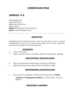 CURRICULUM VITAE
ANSHAD. P.A
Puthukkadan (H)
Pulluvazhy (P.O.)
Malamury, Ernakulam
Kerala – 683541
Mobile:09497254019, 0484-2591019
Email: anshad165@gmail.com
OBJECTIVE
Hardworking and motivated person, want to be the part of such a reputed
establishment to excel in my professional skills and to create innovation
and taste in the dishes of international level.
STRENGTH
 Honest, Punctual
 Enjoy teamwork and can shoulder additional responsibility willingly.
EDUCATIONAL QUALIFICATION
 Plus two passed from Kerala Board of Studies in 2005-06.
 High School passed from Kerala Board of Studies in 2004
PROFESSIONAL QUALIFICATION
 One and half year Diploma in Professional Cookery from “Indian
Institute of Management Studies”, (I.I.M.S.) Cochin, Kerala in
2006-07.
INDUSTRIAL TRAINING
 