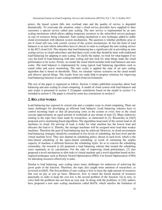 International Journal on Cloud Computing: Services and Architecture (IJCCSA) Vol. 7, No. 5, October 2017
16
power, the leased system falls into overload state and the quality of service is degraded
dramatically. To overcome the situation, today’s cloud service providers have supplied to their
customers a special service called auto scaling. The new service is implemented by an auto
scaling mechanism which allows adding temporary resources to the subscribed service packages
in case of resources being exhausted. Auto scaling mechanism is new technique added to stable
cloud environment with inherent system mechanisms. The question is whether problems arise or
not if cloud still runs with current version of the system mechanisms. In fact the kind of load
balancer is an item which subscribers have to choose in order to configure the auto scaling service
in the EC2 cloud [14]. This denotes that load balancing has a significant role in providing an auto
scaling service to cloud subscribers and that there exists work that should be done with traditional
load balancing for adapting to auto scaling. To clarify the matter, we look for what happen if we
vary the kind of load balancing with auto scaling and also look for what things make the cloud
performance to be worse. Firstly, we model the cloud which includes both load balancer and auto
scaler. The load balancer is implemented by using typical load balancing algorithms such as
round robin and active monitoring. The auto scaler is applied the state of art auto scaling
algorithm that is based on thresholds. Then, we simulate various scenarios on the cloud model
and observe special things. The results from our study help to propose solutions for improving
load balancing function in auto scaling-enabled cloud environments.
The rest of the paper is organized as follow: Section 2 relates published researches about load
balancing and auto scaling in cloud computing. A model of cloud system with load balancer and
auto scaler is presented in section 3. Computer simulations based on the model in section 3 is
included in section 4. The paper is closed by some key conclusions in section 5.
2. RELATED WORKS
Load balancing has exposed its crucial role and a complex issue in cloud computing. There are
many challenges for developing an efficient load balancer. Load balancing schemes have to
control incoming loads so that all processing cores in the system or every host in the cloud
execute approximately an equal amount of workloads at any instant of time [2]. Many endeavors
relating to the topic have been made by researchers, as mentioned in [3]. Researches in [4][5]
proposed active monitoring-based algorithms. The algorithms keep track of the current load on all
machines in cloud. On arriving of load, it looks for what machine has the lowest load and
allocates the load to it. Thereby, the stronger machines will be assigned more load than weaker
machines. Therefore the goal of load balancing may be achieved. However, in cloud environment
load balancing strategies should be considered in two levels of scheduling, the host level and the
virtual machine level. They also depend on scheduling policy chosen in each level, which is the
time-shared scheduling or the space-shared scheduling, as result of estimating the surplus
capacity of machine is different between the scheduling styles. So as to concern the scheduling
commodity, the research in [6] proposed a load balancing scheme that treated the scheduling
cases separately in its calculations. For the sake of improving cloud performance, [7] also
proposed a novel mechanism to allot tasks to virtual machine and a novel algorithm based on bio-
inspired techniques such as Particle Swarm Optimization (PSO), Cat Swarm Optimization (CSO)
for allocating resources effectively to tasks.
Similar to load balancing, auto scaling raises many challenges for endeavors of achieving the
given goals of the function. Therefore, the topic also caught more attention of researchers, as
reviewed in [8][9]. The first problem of auto scaling is how to lease the right amount of resources
that cost on pay as you go basic. Moreover, how to return the leased amount of resources
punctually in order to keep the cost low is the second problem of the function. Up to now, to
solve both the problems has not been an easy task. In doing with the problems, in [10], authors
have proposed a new auto scaling mechanism called BATS, which satisfies the limitation of
 