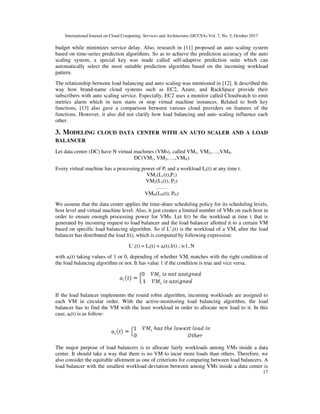 International Journal on Cloud Computing: Services and Architecture (IJCCSA) Vol. 7, No. 5, October 2017
17
budget while minimizes service delay. Also, research in [11] proposed an auto scaling system
based on time-series prediction algorithms. So as to achieve the prediction accuracy of the auto
scaling system, a special key was made called self-adaptive prediction suite which can
automatically select the most suitable prediction algorithm based on the incoming workload
pattern.
The relationship between load balancing and auto scaling was mentioned in [12]. It described the
way how brand-name cloud systems such as EC2, Azure, and RackSpace provide their
subscribers with auto scaling service. Especially, EC2 uses a monitor called Cloudwatch to emit
metrics alarm which in turn starts or stop virtual machine instances. Related to both key
functions, [13] also gave a comparison between various cloud providers on features of the
functions. However, it also did not clarify how load balancing and auto scaling influence each
other.
3. MODELING CLOUD DATA CENTER WITH AN AUTO SCALER AND A LOAD
BALANCER
Let data center (DC) have N virtual machines (VMs), called VM1, VM2,….,VMN.
DC(VM1, VM2,….,VMN)
Every virtual machine has a processing power of Pi and a workload Li(t) at any time t.
VM1(L1(t),P1)
VM2(L2(t), P2)
……
VMN(LN(t), PN)
We assume that the data center applies the time-share scheduling policy for its scheduling levels,
host level and virtual machine level. Also, it just creates a limited number of VMs on each host in
order to ensure enough processing power for VMs. Let l(t) be the workload at time t that is
generated by incoming request to load balancer and the load balancer allotted it to a certain VM
based on specific load balancing algorithm. So if L’i(t) is the workload of a VMi after the load
balancer has distributed the load l(t), which is computed by following expression:
L’i(t) = Li(t) + ai(t).l(t) ; iϵ1..N
with ai(t) taking values of 1 or 0, depending of whether VMi matches with the right condition of
the load balancing algorithm or not. It has value 1 if the condition is true and vice versa.
If the load balancer implements the round robin algorithm, incoming workloads are assigned to
each VM in circular order. With the active-monitoring load balancing algorithm, the load
balancer has to find the VM with the least workload in order to allocate new load to it. In this
case, ai(t) is as follow:
The major purpose of load balancers is to allocate fairly workloads among VMs inside a data
center. It should take a way that there is no VM to incur more loads than others. Therefore, we
also consider the equitable allotment as one of criterions for comparing between load balancers. A
load balancer with the smallest workload deviation between among VMs inside a data center is
 