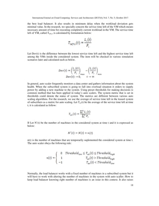 International Journal on Cloud Computing: Services and Architecture (IJCCSA) Vol. 7, No. 5, October 2017
18
the best load balancer. It also results in minimum delay when the workload deviation gets
minimal value. In the research, we specially concern the service time left of the VM which means
necessary amount of time for executing completely current workload in the VM. The service time
left of VM, called Tleft,i, is calculated by formulation below:
Let Dev(t) is the difference between the lowest service time left and the highest service time left
among the VMs inside the considered system. The item will be checked in various simulation
scenarios later and calculated such as below.
In general, auto scaler frequently monitors a data center and gathers information about the system
health. When the subscribed system is going to fall into overload situation it orders to supply
power by adding a new machine to the system. Using preset thresholds for making decisions is
common method that has been applied in today’s auto scalers. The system metric that is set in
thresholds could denote the status of system. The metrics are different between various auto
scaling algorithms. For the research, we use the average of service time left in the leased system
of subscribers as a metric for auto scaling. Let Tav(t) be the average of the service time left at time
t, it is calculated as follow:
If Let N’(t) be the number of machines in the considered system at time t and it is expressed as
below:
n(t) is the number of machines that are temporarily suplemented the considered system at time t.
The auto scaler obeys the following rule:
Normally, the load balancer works with a fixed number of machines in a subscribed system but it
will have to work with altering the number of machines in the system with auto scaller. How to
keep load balancer knowing right number of machines is an issue in this context. It also raises
 