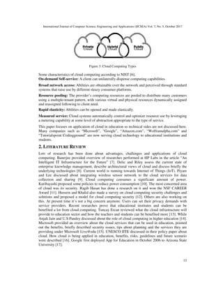 International Journal of Computer Science, Engineering and Applications (IJCSEA) Vol. 7, No. 5, October 2017
13
Figure 3: Cloud Computing Types
Some characteristics of cloud computing according to NIST [6],
On-demand Self-service: A client can unilaterally dispense computing capabilities.
Broad network access: Abilities are obtainable over the network and perceived through standard
systems that raise use by different sleazy consumer platforms.
Resource pooling: The provider’s computing resources are pooled to distribute many customers
using a multiple-tenant pattern, with various virtual and physical resources dynamically assigned
and reassigned following to client need.
Rapid elasticity: Abilities can be opened and made elastically.
Measured service: Cloud systems automatically control and optimize resource use by leveraging
a metering capability at some level of abstraction appropriate to the type of service.
This paper focuses on application of cloud in education so technical sides are not discussed here.
Many companies such as “Microsoft”, “Google”, “Amazon.com”, “Wolframalpha.com” and
“Tutorialspoint Codingground” are now serving cloud technology to educational institutions and
students.
2. LITERATURE REVIEW
Lots of research has been done about advantages, challenges and applications of cloud
computing. Banerjee provided overview of researches performed at HP Labs in the article “An
Intelligent IT Infrastructure for the Future” [7]. Delic and Riley assess the current state of
enterprise knowledge management, describe architectural views of cloud and discuss briefly the
underlying technologies [8]. Current world is running towards Internet of Things (IoT). Piyare
and Lee discussed about integrating wireless sensor network to the cloud services for data
collection and sharing [9]. Cloud computing consumes a significant amount of power.
Kuribayashi proposed some policies to reduce power consumption [10]. The most concerned area
of cloud was its security. Ragib Hasan has done a research on it and won the NSF CAREER
Award [11]. Hussein and Khalid also made a survey on cloud computing security challenges and
solutions and proposed a model for cloud computing security [12]. Others are also working on
this. At present time it’s not a big concern anymore. Users can set their privacy demands with
service providers. Recent researches prove that educational institutes and students can be
benefited a lot from cloud computing. Tuncay Ercan reviewed what the cloud infrastructure will
provide to education sector and how the teachers and students can be benefited more [13]. While
Anjali Jain and U.S Pandey discussed about the role of cloud computing in higher education [14].
Microsoft provided an overview about the cloud services that can be used in education, pointed
out the benefits, briefly described security issues, tips about planning and the services they are
providing under Microsoft Live@edu [15]. UNESCO IITE discussed in their policy paper about
cloud. How cloud is being applied in education, benefits, risks, guidelines and future scenario
were described [16]. Google first deployed App for Education in October 2006 to Arizona State
University [17].
 